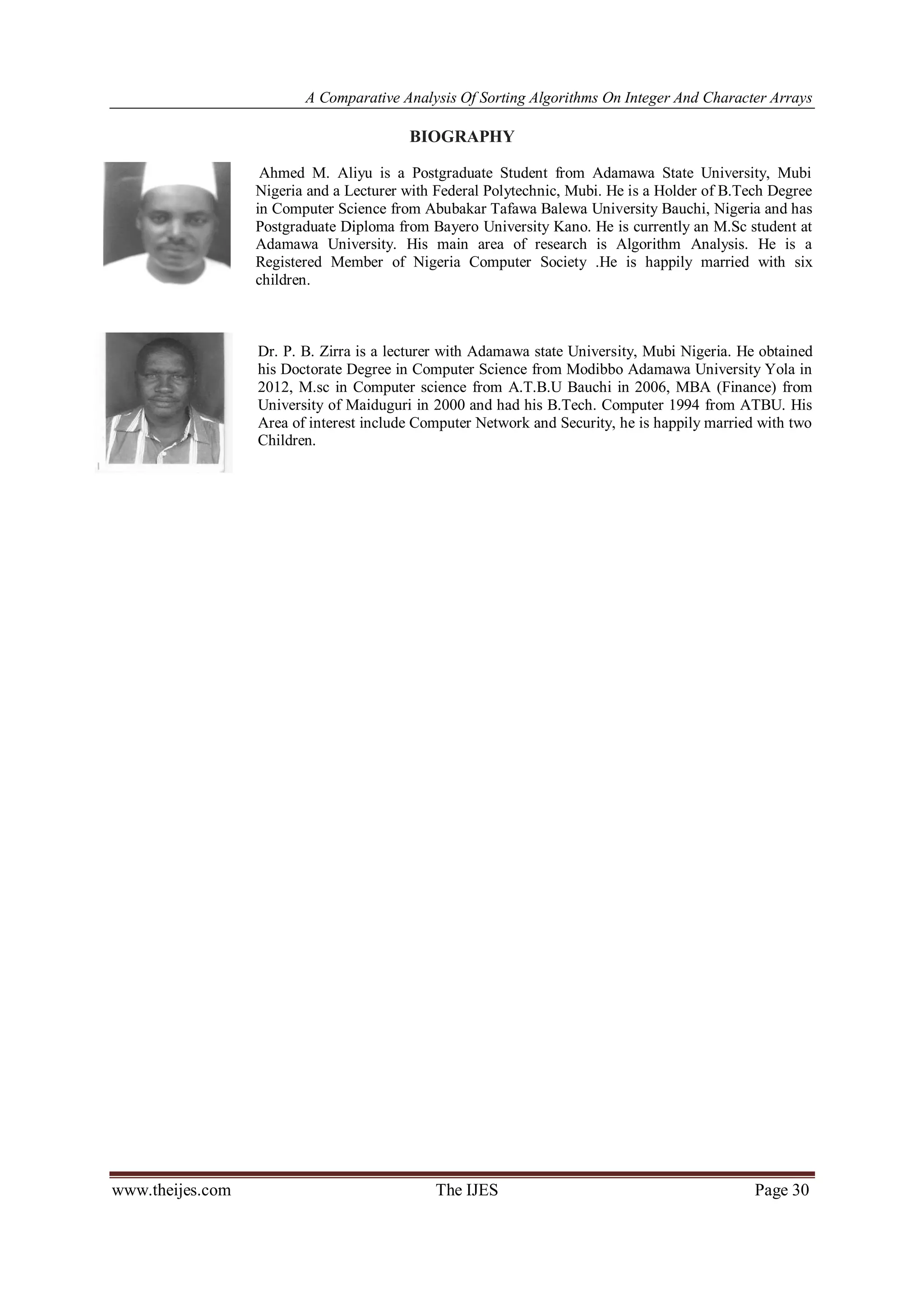 A Comparative Analysis Of Sorting Algorithms On Integer And Character Arrays
www.theijes.com The IJES Page 30
BIOGRAPHY
Ahmed M. Aliyu is a Postgraduate Student from Adamawa State University, Mubi
Nigeria and a Lecturer with Federal Polytechnic, Mubi. He is a Holder of B.Tech Degree
in Computer Science from Abubakar Tafawa Balewa University Bauchi, Nigeria and has
Postgraduate Diploma from Bayero University Kano. He is currently an M.Sc student at
Adamawa University. His main area of research is Algorithm Analysis. He is a
Registered Member of Nigeria Computer Society .He is happily married with six
children.
Dr. P. B. Zirra is a lecturer with Adamawa state University, Mubi Nigeria. He obtained
his Doctorate Degree in Computer Science from Modibbo Adamawa University Yola in
2012, M.sc in Computer science from A.T.B.U Bauchi in 2006, MBA (Finance) from
University of Maiduguri in 2000 and had his B.Tech. Computer 1994 from ATBU. His
Area of interest include Computer Network and Security, he is happily married with two
Children.
 