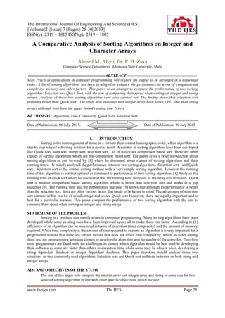 The International Journal Of Engineering And Science (IJES)
||Volume||2 ||Issue|| 7 ||Pages|| 25-30||2013||
ISSN(e): 2319 – 1813 ISSN(p): 2319 – 1805
www.theijes.com The IJES Page 25
A Comparative Analysis of Sorting Algorithms on Integer and
Character Arrays
Ahmed M. Aliyu, Dr. P. B. Zirra
Computer Science Department, Adamawa State University, Mubi
-------------------------------------------------------------ABSTRACT---------------------------------------------------
Most Practical applications in computer programming will require the output to be arranged in a sequential
order. A lot of sorting algorithms has been developed to enhance the performance in terms of computational
complexity, memory and other factors. This paper is an attempt to compare the performance of two sorting
algorithm: Selection and Quick Sort, with the aim of comparing their speed when sorting an integer and string
arrays. Analysis of these two sorting algorithm were also carried out. The finding shows that selection sort
performs better than Quick sort. The study also indicates that integer array have faster CPU time than string
arrays although both have the upper bound running time O (n
2
).
KEYWORDS: Algorithm, Time Complexity, Quick Sort, Selection Sort,
----------------------------------------------------------------------------------------------------------------------------------------
Date of Submission: 06 July. 2013, Date of Publication: 20.July 2013
---------------------------------------------------------------------------------------------------------------------------------------
I. INTRODUCTION
Sorting is the rearrangement of items in a list into their correct lexicographic order, while algorithm is a
step by step why of achieving solution for a desired result. A number of sorting algorithms have been developed
like Quick sort, heap sort, merge sort; selection sort all of which are comparison based sort .There are other
classes of sorting algorithms which are non-comparison based sort. The paper gives a brief introduction about
sorting algorithms as put forward by [8] where he discussed about classes of sorting algorithms and their
running times. He mainly analysed the performance between two sorting algorithms .Selection sort and Quick
sort . Selection sort is the simple sorting method with a very simple sorting algorithm. However the running
time of this algorithm is not that optimal as compared to performance of best sorting algorithm. [1] Analyses the
running time of quick sort where he discovered that the running time increases as the array size increases. Quick
sort is another comparison based sorting algorithm which is better than selection sort and works in a gap
sequence [6]. The running time and the performance analysis. [9] shows that although its performance is better
than the selection sort, there are other various factor that needs to be keeps in mind. The advantages of selection
sort contain within it a lot of disadvantage and so are Quick sort However; there are equally important and is
best for a particular purpose. This paper compare the performance of two sorting algorithm with the aim to
compare their speed when sorting an integer and string arrays.
STATEMENT OF THE PROBLEM
Sorting is a problem that mostly arises in computer programming. Many sorting algorithms have been
developed while some existing ones have been improved upon; all to make them run faster. According to [1]
efficiency of an algorithm can be measured in terms of execution (time complexity) and the amount of memory
required. While time complexity is the amount of time required to execute an algorithm it is very important for a
programmer to note that there are certain factors that does not affect time complexity, which includes among
them are, the programming language chosen to develop the algorithm and the quality of the compiler. Therefore
most programmers are faced with the challenges in chosen which algorithm would be best used in developing
their software as some are faster than others in execution time while some may be slower when developing a
string dependent database or integer dependent database, This paper therefore would analyze these two
situations on two commonly used algorithms, Selection sort and Quick sort and their behavior on both string and
integer arrays.
AIM AND OBJECTIVES OF THE STUDY
The aim of this paper is to compare the time taken to sort integer array and string of same size for two
selected sorting algorithm in line with other specific objectives, which include:
 