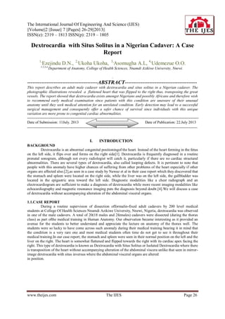 The International Journal Of Engineering And Science (IJES)
||Volume||2 ||Issue|| 7 ||Pages|| 26-29||2013||
ISSN(e): 2319 – 1813 ISSN(p): 2319 – 1805
www.theijes.com The IJES Page 26
Dextrocardia with Situs Solitus in a Nigerian Cadaver: A Case
Report
1,
Ezejindu D.N., 2,
Ukoha Ukoha, 3,
Asomugha A.L, 4,
Udemezue O.O.
1,2,3,4,
Department of Anatomy, College of Health Sciences, Nnamdi Azikiwe University, Nnewi.
.
----------------------------------------ABSTRACT-----------------------------------------
This report describes an adult male cadaver with dextrocardia and situs solitus in a Nigerian cadaver. The
photographic illustrations revealed a flattened heart that was flipped to the right thus, transposing the great
vessels. The report showed that dextrocardia exists amongst Nigerians and possibly Africans and therefore wish
to recommend early medical examination since patients with this condition are unaware of their unusual
anatomy until they seek medical attention for an unrelated condition. Early detection may lead to a successful
surgical management and consequently offer a safer chance of survival since individuals with this unique
variation are more prone to congenital cardiac abnormalities.
----------------------------------------------------------------------------------------------------------------------------------------
Date of Submission: 11July. 2013 Date of Publication: 22.July 2013
---------------------------------------------------------------------------------------------------------------------------------------
I. INTRODUCTION
BACKGROUND
Dextrocardia is an abnormal congenital positioningof the heart. Instead of the heart forming in the fetus
on the left side, it flips over and forms on the right side[1]. Dextrocardia is frequently diagnosed in a routine
prenatal sonogram, although not every radiologist will catch it, particularly if there are no cardiac structural
abnormalities. There are several types of dextrocardia, also called looping defects. It is pertinent to note that
people with this anomaly have higher chances of suffering from other problems of the heart especially if other
organs are affected also.[2],as seen in a case study by Nawaz et al in their case report which they discovered that
the stomach and spleen were located on the right side, while the liver was on the left side, the gallbladder was
located in the epigastric area toward the left side. Diagnostic modalities like a chest radiograph and an
electrocardiogram are sufficient to make a diagnosis of dextrocardia while more recent imaging modalities like
echocardiography and magnetic resonance imaging puts the diagnosis beyond doubt.[4].We will discuss a case
of dextrocardia without accompanying alteration of the abdominal visceral organs.
1.1.CASE REPORT
During a routine supervision of dissection offormalin-fixed adult cadavers by 200 level medical
students at College Of Health Sciences Nnamdi Azikiwe University, Nnewi, Nigeria, dextrocardia was observed
in one of the male cadavers. A total of 20(18 males and 2females) cadavers were dissected (during the thorax
class) as part ofthe medical training in Human Anatomy. Our observation became interesting as it provided an
avenue for the students to better understand and appreciate the lecture on anatomy of the thorax well. The
students were so lucky to have come across such anomaly during their medical training bearing it in mind that
the condition is a very rare one and most medical students often time do not get to see it throughout their
medical training.In our case report; the stomach and spleen were seen in their normal position on the left and the
liver on the right. The heart is somewhat flattened and flipped towards the right with its cardiac apex facing the
right. This type of dextrocardia is known as Dextrocardia with Situs Solitus or Isolated Dextrocardia where there
is transposition of the heart without accompanying alteration of the abdominal viscera unlike that seen in mirror-
image dextrocardia with situs inversus where the abdominal visceral organs are altered
in position.
 