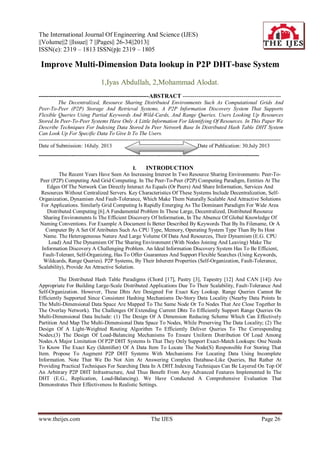 The International Journal Of Engineering And Science (IJES)
||Volume||2 ||Issue|| 7 ||Pages|| 26-34||2013||
ISSN(e): 2319 – 1813 ISSN(p): 2319 – 1805
www.theijes.com The IJES Page 26
Improve Multi-Dimension Data lookup in P2P DHT-base System
1,Iyas Abdullah, 2,Mohammad Alodat.
--------------------------------------------------------ABSTRACT --------------------------------------------------
The Decentralized, Resource Sharing Distributed Environments Such As Computational Grids And
Peer-To-Peer (P2P) Storage And Retrieval Systems, A P2P Information Discovery System That Supports
Flexible Queries Using Partial Keywords And Wild-Cards, And Range Queries. Users Looking Up Resources
Stored In Peer-To-Peer Systems Have Only A Little Information For Identifying Of Resources. In This Paper We
Describe Techniques For Indexing Data Stored In Peer Network Base In Distributed Hash Table DHT System
Can Look Up For Specific Data To Give It To The Users.
---------------------------------------------------------------------------------------------------------------------------------------
Date of Submission: 16July. 2013 Date of Publication: 30.July 2013
---------------------------------------------------------------------------------------------------------------------------
I. INTRODUCTION
The Recent Years Have Seen An Increasing Interest In Two Resource Sharing Environments: Peer-To-
Peer (P2P) Computing And Grid Computing. In The Peer-To-Peer (P2P) Computing Paradigm, Entities At The
Edges Of The Network Can Directly Interact As Equals (Or Peers) And Share Information, Services And
Resources Without Centralized Servers. Key Characteristics Of These Systems Include Decentralization, Self-
Organization, Dynamism And Fault-Tolerance, Which Make Them Naturally Scalable And Attractive Solutions
For Applications. Similarly Grid Computing Is Rapidly Emerging As The Dominant Paradigm For Wide Area
Distributed Computing [6].A Fundamental Problem In These Large, Decentralized, Distributed Resource
Sharing Environments Is The Efficient Discovery Of Information, In The Absence Of Global Knowledge Of
Naming Conventions. For Example A Document Is Better Described By Keywords That By Its Filename, Or A
Computer By A Set Of Attributes Such As CPU Type, Memory, Operating System Type Than By Its Host
Name. The Heterogeneous Nature And Large Volume Of Data And Resources, Their Dynamism (E.G. CPU
Load) And The Dynamism Of The Sharing Environment (With Nodes Joining And Leaving) Make The
Information Discovery A Challenging Problem. An Ideal Information Discovery System Has To Be Efficient,
Fault-Tolerant, Self-Organizing, Has To Offer Guarantees And Support Flexible Searches (Using Keywords,
Wildcards, Range Queries). P2P Systems, By Their Inherent Properties (Self-Organization, Fault-Tolerance,
Scalability), Provide An Attractive Solution.
The Distributed Hash Table Paradigms (Chord [17], Pastry [3], Tapestry [12] And CAN [14]) Are
Appropriate For Building Large-Scale Distributed Applications Due To Their Scalability, Fault-Tolerance And
Self-Organization. However, These Dhts Are Designed For Exact Key Lookup. Range Queries Cannot Be
Efficiently Supported Since Consistent Hashing Mechanisms De-Story Data Locality (Nearby Data Points In
The Multi-Dimensional Data Space Are Mapped To The Same Node Or To Nodes That Are Close Together In
The Overlay Network). The Challenges Of Extending Current Dhts To Efficiently Support Range Queries On
Multi-Dimensional Data Include: (1) The Design Of A Dimension Reducing Scheme Which Can Effectively
Partition And Map The Multi-Dimensional Data Space To Nodes, While Preserving The Data Locality; (2) The
Design Of A Light-Weighted Routing Algorithm To Efficiently Deliver Queries To The Corresponding
Nodes;(3) The Design Of Load-Balancing Mechanisms To Ensure Uniform Distribution Of Load Among
Nodes.A Major Limitation Of P2P DHT Systems Is That They Only Support Exact-Match Lookups: One Needs
To Know The Exact Key (Identiﬁer) Of A Data Item To Locate The Node(S) Responsible For Storing That
Item. Propose To Augment P2P DHT Systems With Mechanisms For Locating Data Using Incomplete
Information. Note That We Do Not Aim At Answering Complex Database-Like Queries, But Rather At
Providing Practical Techniques For Searching Data In A DHT.Indexing Techniques Can Be Layered On Top Of
An Arbitrary P2P DHT Infrastructure, And Thus Beneﬁt From Any Advanced Features Implemented In The
DHT (E.G., Replication, Load-Balancing). We Have Conducted A Comprehensive Evaluation That
Demonstrates Their Effectiveness In Realistic Settings.
 