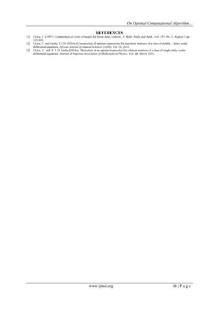On Optimal Computational Algorithm… 
www.ijmsi.org 46 | P a g e 
REFERENCES [1] Ukwu, C. (1987). Compactness of cores of targets for linear delay systems., J. Math. Analy.and Appl., Vol. 125, No. 2, August 1. pp. 323-330. [2] Ukwu, C. and Garba, E.J.D. (2014w).Construction of optimal expressions for transition matrices of a class of double – delay scalar differential equations. African Journal of Natural Sciences (AJNS). Vol. 16, 2014. [3] Ukwu, C. and E. J. D. Garba (2014e). Derivation of an optimal expression for solution matrices of a class of single-delay scalar differential equations. Journal of Nigerian Association of Mathematical Physics. Vol. 26, March 2014. 