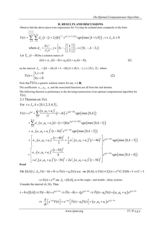 On Optimal Computational Algorithm… 
www.ijmsi.org 37 | P a g e 
II. RESULTS AND DISCUSSIONS 
       
2 2 
[ 2 ] ) 
0 0 
Observe that the above piece-wise expressions for ( )may be restated more compactly in the form 
( ) [ 2 ] sgn max 1,0 ; , 0 
where , 0, , 
! ! 
k 
k j 
i j a t i j h 
i j k 
j i 
i j 
i j 
Y t 
Y t d t i j h e k t J k 
b c 
d j 
i j 
  
     
   
  
      
  
  
 , 0, , 2  
2 
k 
i k j 
   
     
   
 
Let ( ) k i Y t ih   be a solution matrix of 
1 0 1 x(t) a x(t h) a x(t) a x(t h), (1)         
on the interval [( ) , ( 1 ) ], {0,1, }, {0,1, 2}, where k i J k i h k i h k i         
1, 0 
( ) (2) 
0, 0 
t 
Y t 
t 
  
  
  
Note thatY(t) is a generic solution matrix for any tR. 
The coefficients 1 0 1 a , a , a  and the associated functions are all from the real domain. 
The following theorem is preliminary to the devising/construction of an optimal computational algorithm for 
Y(t). 
  
  
       
       
         
  
  
0 
0 0 
0 
1 0 1 
1 
1 1 0 1 
2 2 3 
1 1 0 1 
3 
3 
1 1 0 1 
1 
[ 1] 
1 
2.1 Theorem on ( ) 
For , 0,1,2,3,4,5 , 
( ) sgn max 0, 
! 
( [ 1] ) sgn max 0, 1 
3 sgn max 0, 2 
4 3 
3 2 
k 
i 
k 
i 
i 
i 
a t h 
a t a t ih 
k 
a t i h 
i 
Y t 
t J k 
a a a 
Y t e t ih e k 
i 
a a a a t i h e k 
a a a a t h e k 
t h 
a a a a 
 
 
  
 
  
  
 
 
  
 
  
 
   
     
    
 
   
 
 
         
  
  
        
     
0 
0 
2 2 2 4 
1 1 0 1 
4 
4 
1 1 0 1 5 
2 3 2 3 2 2 
1 1 0 1 1 1 0 1 
4 sgn max 0, 3 
5 
8 sgn max 0, 4 
5 2 5 
a t h 
a t h 
a a a a t h e k 
t h 
a a a a 
e k 
a a a a t h a a a a t h 
 
  
   
    
  
     
  
   
   
    
         
Proof 
  0 
0 0 1 On 0, , ( ) 0 ( ) ( ) a.e. on [0, ] ( ) ( ) ; (0) 1 1 a t h  J Y t h  Y t  a Y t h Y t Y t  e C Y  C  
0 
0 ( ) on [0, ], a t Y t  e J  h as in the single - and double - delay systems. 
Consider the interval (h, 2h). Then 
0 ( ) 0 ( )   0 ( ) 
0 0 1 0 1 [0, ] ( ) ( ) ( ) ( ) a t h a t h a t h t h h Y t h e Y t h A e Y t a Y t a a a e    
               
0 0   0 ( ) 
0 1 0 1 ( ) ( ) ( ) a t a t a t h d 
e Y t e Y t a Y t a a a e 
dt 
   
            
 
 