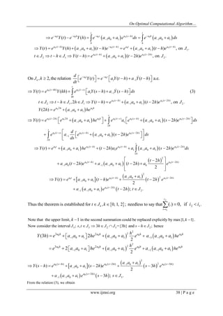 On Optimal Computational Algorithm… 
www.ijmsi.org 38 | P a g e 
0 0 0   0 ( ) 0   
1 0 1 1 0 1 ( ) ( ) 
t t 
a t a h a s a s h a h 
h h 
e Y t e Y h e a a a e ds e a a a ds      
          
    
  
0 0 0 0 
0 0 
( ) ( ) ( ) 
1 0 1 1 0 1 1 
( ) ( 2 ) 
2 1 1 0 1 2 
( ) ( ) ( ) ( ) , on . 
( ) ( 2 ) , on . 
a t h a t h a t a t h 
a t h a t h 
Y t e Y h a a a t h e e a a a t h e J 
t J t h J Y t h e a a a t h e J 
    
  
  
 
         
          
0 0 
0 0 
1 1 
( ) ( ) 
1 1 
On , 2, the relation ( ) ( ) ( ) a.e. 
( ) ( ) ( ) ( ) (3) 
a t a t 
k 
t 
a t kh a t s 
kh 
d 
J k e Y t e a Y t h a Y t h 
dt 
Y t e Y kh e a Y s h a Y s h ds 
  
 
  
 
           
         
 
 
  
  
0 0 
0 0 
( ) ( 2 ) 
2 1 1 1 0 1 2 
2 
1 0 1 
,2 ( ) ( 2 ) , on . 
(2 ) 
a t h a t h 
a h a h 
t J t h J h J Y t h e a a a t h e J 
Y h e a a a he 
  
 
 
           
   
    
  
0 0 0 0 0 0 
0 0 0 
( 2 ) 2 ( ) ( ) ( 2 ) 
1 0 1 1 1 0 1 
2 
( ) ( ) ( 2 ) 
1 1 0 1 
2 
( ) ( 2 ) 
( 2 ) 
t 
a t h a h a h a t s a s h a s h 
h 
t 
a t s a s h a s h 
h 
Y t e e a a a he e a e a a a s h e ds 
d 
e a e a a a s h e ds 
ds 
    
  
   
  
                
  
         
  
 
 
    
  
  
0 0 0 0 
0 0 
( ) ( ) ( 2 ) 
1 0 1 1 1 1 0 1 
2 
2 
( ) ( 2 ) 
1 0 1 1 0 1 0 
( ) ( 2 ) ( 2 ) 
2 
( 2 ) ( 2 ) 
2 
t 
a t a t h a t h a t h 
h 
a t h a t h 
Y t e a a a he t h a e a a a a s h e ds 
t h 
a a t h e a a a a t h a e 
   
  
  
   
         
   
        
  
 
  
  
  
    
0 0 0 
0 
2 
( ) 1 0 1 2 ( 2 ) 
1 0 1 
( 2 ) 
1 1 0 1 2 
( ) ( ) 2 
2 
2 ; . 
a t a t h a t h 
a t h 
a a a 
Y t e a a a t h e t h e 
a a a a e t h t J 
   
 
 
  
 
       
    
  
2 
1 
2 1 Thus the theorem is established for , 0, 1, 2 ; needless to say that (.) 0, if . 
 
 k     
i 
i i 
t J k i i 
Note that the upper limit, k 1 in the second summation could be replaced explicitly by max{1, k 1}. 
3 3 2 3 2 Now consider the interval J ; s, t  J 3h J  J ={3h} and s  h J ; hence 
    
    
0 0 0 0 
0 0 0 0 
2 
2 
1 
2 
2 
1 
3 2 
1 0 1 0 1 1 1 0 1 
3 2 
1 0 1 0 1 1 1 0 1 
2 
2 
(3 ) 2 
2 
a h a h a h a h 
a h a h a h a h 
h 
a h 
h 
a h 
Y h e a a he a a a e a a a a e 
e a a he a a a e a a a a e 
    
    
    
      
     
   
  
  
  
    
0 0 0 
0 
2 
1 0 1 2 
1 0 1 
1 1 0 1 3 
( ) ( 2 ) ( 3 ) 
( 3 ) 
( ) ( 2 ) 3 
2 
3 ; . 
a s h a s h a s h 
a s h 
a a a 
Y s h e a a a s h e s h e 
a a a a e s h s J 
 
 
  
   
 
 
        
    
From the relation (3), we obtain 
 