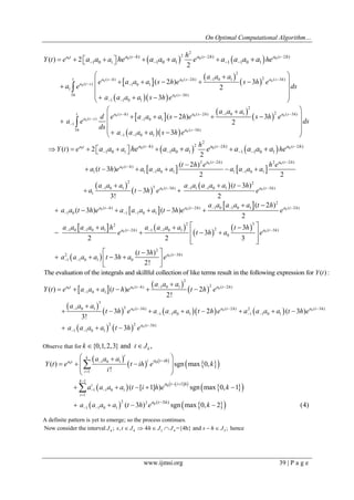 On Optimal Computational Algorithm… 
www.ijmsi.org 39 | P a g e 
    
  
  
  
   
0 
0 0 0 
0 
0 
0 0 0 
2 
( 2 ( 2 ( 2 
1 
2 
( ) ( 2 ) 1 0 1 2 ( 3 ) 
( ) 1 0 1 
1 
3 ( 3 ) 
1 1 0 1 
) ) ) 
1 0 1 0 1 1 1 0 1 ( ) 2 
2 
( 2 ) 3 
2 
3 
a t t t t 
t a s h a s h a s h 
a t s 
h a s h 
a h h a h a h 
Y t e a h 
a a a 
e a a a s h e s h e 
a e ds 
a a a a s h e 
a a he a a a e a a a a e    
    
  
 
  
           
   
       
   
      
  
 
  
  
  
   
0 0 0 
0 
0 
2 
( ) ( 2 ) 1 0 1 2 ( 3 ) 
( ) 1 0 1 
1 
3 ( 3 ) 
1 1 0 1 
( 2 ) 3 
2 
3 
t a s h a s h a s h 
a t s 
h a s h 
a a a 
d e a a a s h e s h e 
a e ds 
ds 
a a a a s h e 
    
  
 
 
  
   
       
   
      
 
    
    
  
  
  
0 
0 0 
0 
0 0 
0 0 0 
2 
( 2 ( 2 ( 2 
1 
2 ( 2 ) 2 ( 2 ) 
( ) 
1 1 1 0 1 1 1 0 1 
2 2 
1 0 1 3 ( 3 ) 1 1 1 0 1 ( 
1 
) ) ) 
1 0 1 0 1 1 1 0 1 ( ) 2 
2 
( 2 ) 
( 3 ) 
2 2 
( 3 ) 
3 
3! 2 
a t t t t 
a t h a t h 
a t h 
a t h a t 
a h h a h a h 
Y t e a h 
t h e h e 
a t h e a a a a a a a a 
a a a a a a a a t h 
a t h e e 
a a he a a a e a a a a e    
  
 
  
    
            
 
      
   
   
  
3h) 
  
  
    
  
  
  
0 0 0 
0 0 
0 
2 
( ) ( 2 ) 1 0 1 0 1 ( 2 ) 
1 0 1 1 0 1 
2 2 3 
1 0 1 0 1 ( 2 ) 1 1 0 1 2 ( 3 ) 
0 
2 
2 ( 3 ) 
1 1 0 1 0 
( 2 ) 
( 3 ) ( 3 ) 
2 
3 
3 
2 2 3 
( 3 ) 
3 
2! 
a t h a t h a t h 
a t h a t h 
a t h 
a a a a a t h 
a a t h e a a a a t h e e 
a a a a a h a a a a t h 
e t h a e 
t h 
a a a a t h a e 
     
   
      
 
  
  
      
     
      
  
   
      
  
The evaluation of the integrals and skillful collection of like terms result in the following expression for Y(t) : 
  
  
  
  
       
    
0 0 0 
0 0 0 
0 
2 
( ) 1 0 1 2 ( 2 ) 
1 0 1 
3 
1 0 1 3 ( 3 ) ( 2 ) 2 ( 3 ) 
1 1 0 1 1 1 0 1 
2 2 ( 3 ) 
1 1 0 1 
( ) ( ) 2 
2! 
3 2 ( 3 ) 
3! 
3 
a t a t h a t h 
a t h a t h a t h 
a t h 
a a a 
Y t e a a a t h e t h e 
a a a 
t h e a a a a t h e a a a a t h e 
a a a a t h e 
   
 
    
    
 
  
 
      
 
        
   
Observe that for {0,1,2,3} and , k k  tJ 
  
       
       
     
0 0 
0 
0 
1 0 1 
1 
1 
1 1 0 1 
1 
2 2 
1 1 0 1 
[ 1] 
( 3 ) 
( ) sgn max 0, 
! 
( [ 1] ) sgn max 0, 1 
( 3 ) sgn max 0, 2 (4) 
i 
k 
a t i 
i 
k 
i 
i 
a t ih 
a t i h 
a t h 
a a a 
Y t e t ih e k 
i 
a a a a t i h e k 
a a a a t h e k 
 
 
 
  
 
  
 
  
 
   
     
  
  
     
    
 
 
A definite pattern is yet to emerge; so the process continues. 
4 4 3 4 3 Now consider the interval J ; s, t  J  4h J  J ={4h} and s  h J ; hence 
 