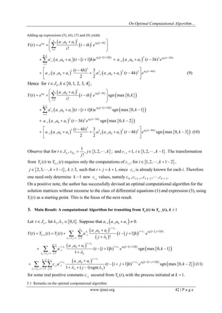 On Optimal Computational Algorithm… 
www.ijmsi.org 42 | P a g e 
Adding up expressions (5), (6), (7) and (8) yields 
  
    
      
    
0 0 
0 0 
0 
4 
1 0 1 
1 
4 1 
2 2 
1 1 0 1 1 1 0 1 
1 
3 
3 2 2 2 
1 1 0 1 1 1 0 1 
[ 1] ( 3 ) 
( 4 ) 
( ) 
! 
( [ 1] ) ( 3 ) 
( 4 ) 3 
( 4 ) (9) 
2 2 
i 
a t i 
i 
i 
i 
a t ih 
a t i h a t h 
a t h 
a a a 
Y t e t ih e 
i 
a a a a t i h e a a a a t h e 
t h 
a a a a a a a a t h e 
 
 
 
    
 
    
 
   
 
   
     
  
  
       
   
       
  
 
 
Hence for , 0, 1, 2, 3, 4, k tJ k 
  
       
       
     
    
0 0 
0 
0 
0 
1 0 1 
1 
1 
1 1 0 1 
1 
2 2 
1 1 0 1 
3 
3 2 2 2 
1 1 0 1 1 1 0 1 
[ 1] 
( 3 ) 
( ) sgn max 0, 
! 
( [ 1] ) sgn max 0, 1 
( 3 ) sgn max 0, 2 
( 4 ) 3 
( 4 ) 
2 2 
i 
k 
a t i 
i 
k 
i 
i 
a t ih 
a t i h 
a t h 
a 
a a a 
Y t e t ih e k 
i 
a a a a t i h e k 
a a a a t h e k 
t h 
a a a a a a a a t h e 
 
 
 
  
 
  
    
 
  
 
   
     
  
  
     
    
   
       
  
 
 
   ( 4 ) sgn max 0, 3 (10) t h k   
    
  
  
0 1 
1 
1 
Observe that for , , 1,2, , ; and 1, 1,2, , 1 . The transformation 
! 
from ( ) to ( ) requires only the computations of , for 1,2, , 1 2 , 
2,3, , 1 , 3, such that 1, sin 
k j i 
k k i j 
t J c j k c i k 
j 
Y t Y t c i k 
j k i k i j k 
 
      
   
       
  
 
 1 
1 2 1 3 2 1 2 
ce is already known for each . Therefore 
one need only determine 1 new values, namely , , , , . 
i 
i j k k k k 
c i 
k c c c c c      
On a positive note, the author has successfully devised an optimal computational algorithm for the 
solution matrices without recourse to the class of differential equations (1) and expression (3), usi 
1( ) as a starting point. This is the focus of the next res t. 
ng 
Y t ul 
1 1  3. Main Result: A computational Algorithm for transiting from ( ) to ( ),  k k Y t Y t k 
    1 2 1 1 0 1 Let , let , 0,1 . Suppose that 0. k t J a a a a         
  
  
    
       
  
2 
1 2 
1 2 
2 
1 2 
1 2 
2 
1 
0 
0 
1 0 1 
1 1 1 
1 1 2 
1 
1 
1 0 1 1 
1 
1 1 2 
1 0 1 
1 
2 2 
[ 1] 
[ 2] 
( ) ( ) ( ) [ 1] 
! 
( [ 1] ) sgn max 0, 1 
1 
( [ 
1 ( 1)sgn( ) 
j 
k 
j 
k 
j 
k 
i 
i 
j 
i 
i j 
a t j h 
a t i h 
a a a 
Y t Y t Y t a t j h e 
j 
a a a 
a t i h e k 
a a a 
c a t i j 
j 
 
  
  
 
  
  
 
 
 
 
  
 
  
  
   
 
 
   
 
   
 
  
 
  
  
 
     
 
 
    
 
 
    
   
  
  
     2 
1 2 
0 
2 
1 1 2 
[ 1] 
1] ) sgn max 0, 2 (11) 
for some real positive constants secured from ( ),with the process initiated at 1. 
k k i 
j 
i j 
i j k 
a t i j h 
h e k 
c Y t k 
 
  
  
 
    
   
 
 
  
3.1 Remarks on the optimal computational algorithm 
 