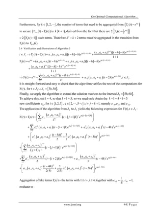 On Optimal Computational Algorithm… 
www.ijmsi.org 44 | P a g e 
    
      
  
0 
0 
1 1 
Furthermore, for 1,2, , the number of terms that need to be aggregated from ( ) 
to secure ( ) ( ) is 1 ,derived from the fact that there are 2 ( ) 
2 ( ) 1 such terms. Therefore 
 
  
   
  
 a t 
k 
a t 
k k 
k 
k Y t e 
Y t Y t k k Y t e 
Y t k2 
1 
2 terms must be aggregated in the transition from 
( ) to ( ).  
  
k k 
k 
Y t Y t 
3.4 Verification and illustrations of Algorithm 3 
0 
0 
0 0 0 
0 
1 1 ([ ] ) 
([ ] ) 1 0 1 
2 2 1 1 1 0 1 
( ) ([ ] ) 
2 1 0 1 1 1 0 1 
1 1 1 1 ([ ] ) 
1 0 1 
( ) ([ ] ) 
( ) ( ) ( )([ ] ) 
1 1 
( ) ( )( ) ( )([ ] ) 
( ) ([ ] ) 
1 1 
a t h h 
a t h h 
a t a t h a t h h 
a t h h 
a a a t h h e 
t J Y t Y t a a a a t h h e 
Y t e a a a t h e a a a a t h h e 
a a a t h h e 
   
   
  
   
   
    
 
   
        
 
        
   
 
 
     
0 
0 0 
2 1 1 ([ ] ) 
1 0 1 2 
1 1 0 1 2 
1 
( ) ( ) 
( ) ( 2 ) , . 
! 
i a t h h 
a t a t h 
i 
a a a t ih e 
Y t e a a a a t h e t J 
i 
   
  
  
 
  
      
  3 4 
It is straight-forward and easy to check that the algorithm verifies the rest of the computation 
( ), for 3 ,5 
s for 
. 
Y t tJ J  h h 
  5 Finally, we apply the algorithm to extend the solution matrices to the interval J  5h,6h . 
    1 4 23 32 
4 5 
To achieve this, set 4, so that 1 5; so we need only obtain the 1 4 1 3 
new coefficients , for 1,2,3 , 2, ,5 : 1, namely , and . 
The application of the algorithm from to yie 
i j 
k k k 
c i j i i j k c c c 
J J 
       
       
5 lds the following expression for Y(t), tJ : 
  
    
      
    
  
0 
0 0 
0 
4 
1 0 1 
1 1 
1 
4 1 
1 2 2 2 
1 1 0 1 1 1 0 1 
1 
3 
2 3 3 2 2 
1 1 0 1 1 1 0 1 
1 0 1 
[ 1] 
[ 1] ( 4 ) 
( 5 ) 
( ) ( ) [ 1] 
! 
( [ 1] ) ( 4 ) 
( 5 ) 3 
( 5 ) 
2 2 
 
 
 
 
 
    
 
    
 
  
   
 
   
      
  
  
       
   
       
  
 
 
 
 
j 
j 
j 
i 
i 
a t j h 
a t i h a t h 
a t h 
a a a 
Y t Y t a t j h e 
j 
a a a a t i h e a a a a t h e 
t h 
a a a a a a a a t h e 
a a a 
  
    
      
    
0 
0 0 
0 
1 
4 
1 
2 3 
4 1 
1 0 1 1 0 1 2 
1 1 
1 
4 
4 2 3 2 
1 1 0 1 1 1 0 1 
[ 1] 
[ 1] ( 4 ) 
( 5 ) 
[ 1] 
1 ! 
( [ 2] ) ( 4 ) 
2 3 
( 4 ) 3 
( 5 ) 
2(4) 2(3) 
 
 
 
  
  
 
    
  
   
 
  
    
   
  
  
     
   
       
  
 
 
j 
j 
j 
i 
i 
a t j h 
a t i h a t h 
a t h 
t j h e 
j j 
a a a a a a 
a t i h e a t h e 
t h 
a a a a a a a a t h e 
1 0 5 4 1 
1 
Aggregation of like terms: ( ) the terms with 1 4, together with , 1, 
5! 
evaluate to 
Y t   i  j  c  c  
 