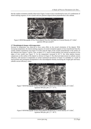 A Study of Process Parameters for Zinc...
www.ijesi.org 22 | Page
that the random orientation initially observed in Figure 5 seems to have transformed to more of a combination of
lateral stacking sequence of zinc crystals and zinc platelets aligned almost perpendicular to the cathode.
Figure 6 SEM Micrograph of Zinc Electrodeposit from the Acid Bath at a Current Density of 3 A/dm2
,
agitation 800 rpm and pH 5
3.7 Morphological changes with temperature
Increase in temperature was observed to have some effect on the crystal orientation of the deposit. With
increasing temperature, the lateral stacking sequence of crystal orientation appears to have transformed from the
usually random orientations (see Figure 5) to that with the edges of the crystals perpendicular to the surface of
the substrate (see Figures 7 and 8). Also, at about 35 o
C, onset of white patches was noticed as particles on the
edges of zinc crystal (see Figure 7). As the temperature increased to 40 o
C, the white patches became
conspicuous on the surface of the deposit as obvious in Figure 8. The observed improvement in cathode current
efficiency with increase in temperature as earlier mentioned and shown in Figure 4 is probably as a result of
such growths and consequent incorporation in the electrodeposits thereby increasing the weight gain and hence
cathode current efficiency values.
Figure 7 SEM Micrograph of Zinc Electrodeposit Produced at a Current Density of 3 A/dm2
,
Agitation 800 rpm, pH 2, T = 35 o
C.
Figure 8 SEM Micrograph of Zinc Electrodeposit Produced at a Current Density of 3 A/dm2
,
Agitation 800 rpm, pH 2, T = 40 o
C.
 