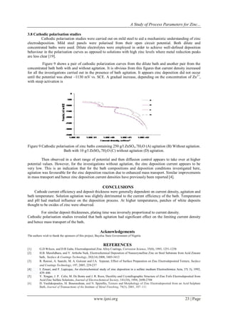 A Study of Process Parameters for Zinc...
www.ijesi.org 23 | Page
3.8 Cathodic polarisation studies
Cathodic polarisation studies were carried out on mild steel to aid a mechanistic understanding of zinc
electrodeposition. Mild steel panels were polarised from their open circuit potential. Both dilute and
concentrated baths were used. Dilute electrolytes were employed in order to achieve well-defined deposition
behaviour in the polarisation curves as opposed to solutions with high zinc levels where metal reduction peaks
are less clear [19].
Figure 9 shows a pair of cathodic polarization curves from the dilute bath and another pair from the
concentrated bath both with and without agitation. It is obvious from this figures that current density increased
for all the investigations carried out in the presence of bath agitation. It appears zinc deposition did not occur
until the potential was about –1130 mV vs. SCE. A gradual increase, depending on the concentration of Zn2+
,
with steep activation is
Figure 9 Cathodic polarisation of zinc baths containing 250 g/l ZnSO4.7H2O (A) agitation (B) Without agitation.
Bath with 10 g/l ZnSO4.7H2O (C) without agitation (D) agitation.
Then observed in a short range of potential and then diffusion control appears to take over at higher
potential values. However, for the investigations without agitation, the zinc deposition current appears to be
very low. This is an indication that for the bath compositions and deposition conditions investigated here,
agitation was favourable for the zinc deposition reaction due to enhanced mass transport. Similar improvements
in mass transport and hence zinc deposition current densities have previously been reported [4].
CONCLUSIONS
Cathode current efficiency and deposit thickness were generally dependent on current density, agitation and
bath temperature. Solution agitation was slightly detrimental to the current efficiency of the bath. Temperature
and pH had marked influence on the deposition process. At higher temperatures, patches of white deposits
thought to be oxides of zinc were observed.
For similar deposit thicknesses, plating time was inversely proportional to current density.
Cathodic polarisation studies revealed that bath agitation had significant effect on the limiting current density
and hence mass transport of the bath.
Acknowledgements
The authors wish to thank the sponsors of this project, Bayelsa State Government of Nigeria
REFERENCES
[1] G.D Wilcox, and D.R Gabe, Electrodeposited Zinc Alloy Coatings, Corrosion Science, 35(8), 1993, 1251-1258
[2] H.B. Muralidhara, and Y. Arthoba Naik, Electrochemical Deposition of Nanocrystalline Zinc on Steel Substrate from Acid Zincate
bath, Surface & Coatings Technology, 202(14) 2008, 3403-3412
[3] R. Raiessi, A. Saatchi, M. A. Golozar and J.A. Szpunar, Effect of Surface Preparation on Zinc Electrodeposited Texture, Surface
and Coatings Technology, 197, 2005, 229-237
[4] I. Zouari, and F. Lapicque, An electrochemical study of zinc deposition in a sulfate medium Electrochimica Acta, 37( 3), 1992,
439–446
[5] Y. Xingpu, J. P. Celis, M. De Bonte and J. R. Roos, Ductility and Crystallographic Structure of Zinc Foils Electrodeposited from
Acid Zinc Sulfate Solutions, Journal of Electrochemical Society, 141(10), 1994, 2698-2708
[6] D. Vasilakopoulos, M. Bouroushian, and N. Spyrellis, Texture and Morphology of Zinc Electrodeposited from an Acid Sulphate
Bath, Journal of Transactions of the Institute of Metal Finishing, 79(3), 2001, 107–111
 