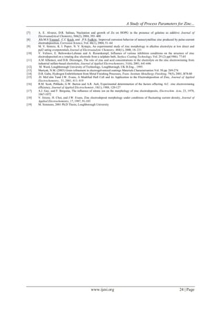 A Study of Process Parameters for Zinc...
www.ijesi.org 24 | Page
[7] A. E. Alvarez, D.R. Salinas, Nucleation and growth of Zn on HOPG in the presence of gelatine as additive Journal of
Electroanalytical Chemistry, 566(2), 2004, 393–400
[8] Kh.M.S Youssef, C.C Koch, and P.S. Fedkiw, Improved corrosion behavior of nanocrystalline zinc produced by pulse-current
electrodeposition, Corrosion Science, Vol. 46(1), 2004, 51–64
[9] M. V. Simicic, K. I. Popov, N. V. Krstajic, An experimental study of zinc morphology in alkaline electrolyte at low direct and
pul2 sating overpotentials Journal of Electroanalytic Chemistry. 484(1), 2000, 18- 231
[10] V. Velinov, E. Beltowska-Lehman and A. Riesenkampf, Influence of various inhibition conditions on the structure of zinc
electrodeposited on a rotating disc electrode from a sulphate bath, Surface Coating Technology, Vol. 29 (2) pp(1986). 77-85
[11] A.M Alfantazi, and D.B. Dreisinger, The role of zinc and acid concentrations in the electrolyte on the zinc electrowinning from
industrial sulfate-based electrolyte, Journal of Applied Electrochemistry, 31(6), 2001, 641-646
[12] M. Ward, Loughborough University of Technology, Loughborough, UK B.Eng... 1995.
[13] Martyak, N.M. (2003) Grain refinement in electrogalvanized coatings Materials Characterisation Vol. 50 pp. 269-274
[14] D.R. Gabe, Hydrogen Embrittlement from Metal Finishing Processes, Trans. Institute Metallurgy Finishing, 79(5), 2001, B78-80
[15] .D. McColm Tand J.W. Evans, A Modified Hull Cell and its Application to the Electrodeposition of Zinc, Journal of Applied
Electrochemistry, 31, 2001, 411- 419
[16] R.M. Scott, Pitblado, G.W. Barton and A.R. Ault, Experimental determination of the factors affecting A.C. zinc electrowinning
efficiency, Journal of Applied Electrochemistr, 18(1), 1988, 120-127
[17] A.J. Gay, and F. Bergsma, The influence of nitrate ion on the morphology of zinc electrodeposits, Electrochim. Acta, 23, 1978,
1067-1072
[18] V. Jiricny. H. Choi, and J.W. Evans, Zinc electrodeposit morphology under conditions of fluctuating current density, Journal of
Applied Electrochemistry, 17, 1987, 91-103
[19] M. Simmons, 2001 Ph.D Thesis, Loughborough University
 