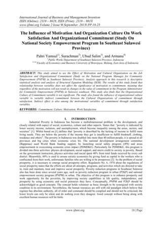 International Journal of Business and Management Invention
ISSN (Online): 2319 – 8028, ISSN (Print): 2319 – 801X
www.ijbmi.org Volume 2 Issue 9ǁ September. 2013ǁ PP.18-25

The Influence of Motivation And Organization Culture On Work
Satisfaction And Organizational Commitment (Study On
National Society Empowerment Program In Southeast Sulawesi
Province)
Pahri Yamsul1), Surachman2), Ubud Salim3), and Armanu4)
1,

2,3,4)

Public Works Department of Southeast Sulawesi Province, Indonesia
Faculty of Economics and Business University of Brawijaya, Malang, East Java of Indonesia

ABSTRACT: This study aimed to see the Effect of Motivation and Cultural Organization on the Job
Satisfaction and Organizational Commitment (Study on the National Program Manager for Community
Empowerment (PNPM) in Southeast Sulawesi Province). Analysis approach in this research is descriptive
statistical analysis and analysis of Structural Equation Modeling (SEM). The results of this study found that
relationship between variables does not affect the significance of motivation to commitment, meaning that
regardless of the motivation will not result in changes in the value of commitment to the Program Administrator
for Community Empowerment (PNPM) in Sulawesi southeast. This study also finds that the Organizational
Culture of Commitment variable is not significant. The study also found the influence of organizational culture
variable to variable indirect commitment between the Cultural Organizations of commitment through
satisfaction. Indirect effect is also among the motivational variables of commitment through satisfaction
variables.

KEYWORDS: Commitment, Culture, Motivation, Work Satisfaction
I.

INTRODUCTION

Industrial Poverty in Indonesia has become a multidimensional problem in the development, and
closely related with aspect of social, economics, culture and other aspects. States that: “poverty is indicated by
lower society income, isolation, and unemployment, which become inequality among the areas, sectors, and
societies” [1]. Whilst based on [1] defines that “poverty is described by the lacking of income to fulfill main
living needs. They are below the poverty if the income they get is insufficient to fulfill foodstuff, clothing,
residence and others”. The poverty in Indonesia was doubled into more than 40 million people, it is spread in all
provinces and big cities when economic crisis hit. The national development arrangement committee
(Bappenas) used World Bank funding support, by launching social safety program (JPS) and areas
empowerment in overcoming economic crisis impact (PDMDKE). Particularly for PDMDKE, this program is
divided into three activities: physics development, social support, and micro credit to society in poverty. Based
on the government instruction, physics activities and social spent 40% from total funds received by every sub
district. Meanwhile, 60% is used to arouse society economics by giving fund as capital to the workers who is
confiscated from their work, unfortunate families who are willing to be prosperous [2]. As the problem of social
prosperity, it is necessary to emerge social prosperity effort. Regulators No. 6, 1974 about the regulations of
social prosperity states that the efforts are about all attempts, programs, and activities which are directed to take
in, train and maintain, treat and improve social prosperity. Poverty reduction programs in Southeast Sulawesi
also has been done since several years ago, such as poverty reduction program in urban (P2KP) and national
empowerment society program (PNPM) in urban. The objective of this program is to enhance prosperity and
work opportunity for the poverties, by improving society capabilities in life quality, independence, and
prosperity by using economic and social potencies they have. Conceptually, PNPM and P2KP should be
acknowledged as good concepts. The concept holds volunteer as basic strength to be synergized with society
condition in its environment. Nevertheless, the human resources are still with old paradigm which believe that
regimes has absolute authority, all of order and command should be complied and should not be criticized, the
lower levels can only be silent and do nothing even they disagree. Good concept without being along with
excellent human resources will be futile.

www.ijbmi.org

18 | Page

 