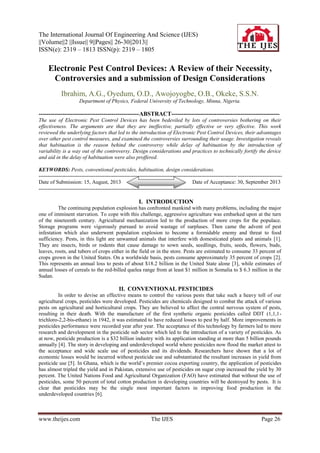The International Journal Of Engineering And Science (IJES)
||Volume||2 ||Issue|| 9||Pages|| 26-30||2013||
ISSN(e): 2319 – 1813 ISSN(p): 2319 – 1805
www.theijes.com The IJES Page 26
Electronic Pest Control Devices: A Review of their Necessity,
Controversies and a submission of Design Considerations
Ibrahim, A.G., Oyedum, O.D., Awojoyogbe, O.B., Okeke, S.S.N.
Department of Physics, Federal University of Technology, Minna, Nigeria.
---------------------------------------------------ABSTRACT-------------------------------------------------------
The use of Electronic Pest Control Devices has been bedeviled by lots of controversies bothering on their
effectiveness. The arguments are that they are ineffective, partially effective or very effective. This work
reviewed the underlying factors that led to the introduction of Electronic Pest Control Devices, their advantages
over other pest control measures, and examined the controversies surrounding their usage. Investigation reveals
that habituation is the reason behind the controversy while delay of habituation by the introduction of
variability is a way out of the controversy. Design considerations and practices to technically fortify the device
and aid in the delay of habituation were also proffered.
KEYWORDS: Pests, conventional pesticides, habituation, design considerations.
----------------------------------------------------------------------------------------------------------------------------------------
Date of Submission: 15, August, 2013 Date of Acceptance: 30, September 2013
---------------------------------------------------------------------------------------------------------------------------------------
I. INTRODUCTION
The continuing population explosion has confronted mankind with many problems, including the major
one of imminent starvation. To cope with this challenge, aggressive agriculture was embarked upon at the turn
of the nineteenth century. Agricultural mechanization led to the production of more crops for the populace.
Storage programs were vigorously pursued to avoid wastage of surpluses. Then came the advent of pest
infestation which also underwent population explosion to become a formidable enemy and threat to food
sufficiency. Pests, in this light are unwanted animals that interfere with domesticated plants and animals [1].
They are insects, birds or rodents that cause damage to sown seeds, seedlings, fruits, seeds, flowers, buds,
leaves, roots, and tubers of crops either in the field or in the store. Pests are estimated to consume 33 percent of
crops grown in the United States. On a worldwide basis, pests consume approximately 35 percent of crops [2].
This represents an annual loss to pests of about $18.2 billion in the United State alone [3], while estimates of
annual losses of cereals to the red-billed quelea range from at least $1 million in Somalia to $ 6.3 million in the
Sudan.
II. CONVENTIONAL PESTICIDES
In order to devise an effective means to control the various pests that take such a heavy toll of our
agricultural crops, pesticides were developed. Pesticides are chemicals designed to combat the attack of various
pests on agricultural and horticultural crops. They are believed to affect the central nervous system of pests,
resulting in their death. With the manufacture of the first synthetic organic pesticides called DDT (1,1,1-
trichloro-2,2-bis-ethane) in 1942, it was estimated to have reduced losses to pest by half. More improvements in
pesticides performance were recorded year after year. The acceptance of this technology by farmers led to more
research and development in the pesticide sub sector which led to the introduction of a variety of pesticides. As
at now, pesticide production is a $32 billion industry with its application standing at more than 5 billion pounds
annually [4]. The story in developing and underdeveloped world where pesticides now flood the market attest to
the acceptance and wide scale use of pesticides and its dividends. Researchers have shown that a lot of
economic losses would be incurred without pesticide use and substantiated the resultant increases in yield from
pesticide use [5]. In Ghana, which is the world’s premier cocoa exporting country, the application of pesticides
has almost tripled the yield and in Pakistan, extensive use of pesticides on sugar crop increased the yield by 30
percent. The United Nations Food and Agricultural Organization (FAO) have estimated that without the use of
pesticides, some 50 percent of total cotton production in developing countries will be destroyed by pests. It is
clear that pesticides may be the single most important factors in improving food production in the
underdeveloped countries [6].
 