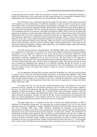 Conceptualizing Institutionalised Decentralisation...
in addressing the needs of society. While the free-market economists„ draw more on technocratic principles to
address the inefficiencies of the central state, the latter group advocates for a representative democracy that is
supplemented with a vibrant and participatory civil society (Bardhan, 2002; Heller, 2001).
The technocratic view is informed by the idea that experts have the ability to either design robust local
level institutions or fix the deficiencies of inefficient institutions in order to enable the state govern society
(World Bank, 2001). Viewed From this perspective, decentralisation is thought of as a technocratic activity due
to its adherence to bureaucratic principles of public administration, fiscal and instrumental rational planning to
achieve structural transformation. This view stresses the importance of getting local government institutions right
for development outcomes to be efficient, accountable and responsive (Ribot, 2004). Central to the technocratic
approach is the tendency to initiate governance reforms from above and to insulate decision-makers from politics
(World Bank, 2001). The state„s organisations and staff are expected to act impersonally to achieve functional
ends through the application of instrumental rational techniques (Corbridge, 2008). To achieve these functional
objectives of the state, certain technical procedures framed in the discourse of good governance are adopted in
order for state institutions to function more efficiently, address the needs of society and finally transform it. The
priority of the technocratic school is to get the institutions right to foster good governance. Critics argue that the
technocratic approach inadequately considers context specificities, over simplifies complex reality and downplay
local politics (Corbridge, 2008; Slater, 2002).
The other extreme position on decentralisation, what Bardhan (2002) terms anarchocommunitarians ,
are in opposition to the dominant role accorded to the state and the market in mainstream development thinking
and practice. A lot of emphasis is placed on civil society and all forms of association rather than on the
institutions of the state. The view advocate for the deepening of democracy by placing emphasis on formal
representative institutions supplemented by an active civil society. The main thrust of this approach to
decentralisation is the rejection of the overly centralised and elite-controlled character of the state and the market
in favour of empowering local actors with their forms of organisations (ibid). These theorists advocate for local
actors including the marginalised and oppressed to be mobilised, preferably through the activities of social
movements to challenge the hegemonic state and its associated elites. One of their arguments is that, local actors
have the capacity to know and express their interest to shape the outcome of development through active
mobilisation (ibid).
The two approaches discussed above converge around the mainstream view that state-society relations
in general can be fixed and transformed through mechanisms of decentralisation (Bardhan, 2002). Both
approaches emphasise some form of modernism that, suggests that state society„s relation can be transformed
either through conscious design of the institutions of the state or through the mobilisation and the subsequent
empowerment of the poor and marginalized around their local forms of organisation to manage their affairs
(Slater, 1989; Scott, 1998).
This paper takes the view that the state should decentralise power and authority to lower levels
institutions and also consider the socio-politcal perspectives that will make local government responsive.
However, the belief of the technocratic approach that, participation in governance can be engineered through
appropriate institutional designs is rejected. This is because formal local government structures, which are
created by the state, tend to neglect the differentiated nature of the community and the structural factors that
shape community participation. Similarly, the claim by the that, increase associationalism and democracy from
below can increase participation is also inadequate, because the various structural and contextual factors that
shape individual participation in governance at the local level are not considered.
This paper argues that it is important for the state to develop and simplify techniques in order to
implement its development programmes, for monitoring and evaluation purposes, but how do such rational
techniques permit the incorporation of complex, illegible local practices that local people want and need to run
their lives (Corbridge, 2008; Slater, 1989). Therefore, considering the occurrence of the practice of
decentralisation in ordinary social arenas at the community level, this paper advocate that decentralisation policy
and practice must move beyond the functionalist perspective of state-society relations. The mechanisms for
decentralisation should envisage neither the state nor society as positioned outside each other but, in reality they
are but closely knit with one another (Corbridge, 2008). Furthermore, both the state and society should not be
conceived as distinct monolithic entities, immune from power and politics, but rather as complex and diverse,
consisting of various actors and institutions. Perhaps, decentralisation could be seen more as a ―social interface
where various entities with different interest and agency behave politically to pursue their interest (Long, 2003).

www.ijhssi.org

34 | P a g e

 