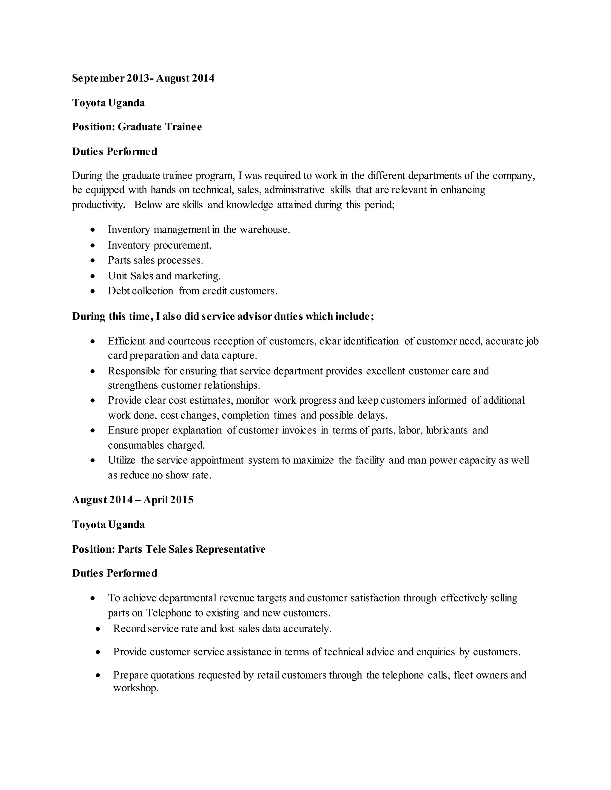 September 2013- August 2014
Toyota Uganda
Position: Graduate Trainee
Duties Performed
During the graduate trainee program, I was required to work in the different departments of the company,
be equipped with hands on technical, sales, administrative skills that are relevant in enhancing
productivity. Below are skills and knowledge attained during this period;
 Inventory management in the warehouse.
 Inventory procurement.
 Parts sales processes.
 Unit Sales and marketing.
 Debt collection from credit customers.
During this time, I also did service advisor duties which include;
 Efficient and courteous reception of customers, clear identification of customer need, accurate job
card preparation and data capture.
 Responsible for ensuring that service department provides excellent customer care and
strengthens customer relationships.
 Provide clear cost estimates, monitor work progress and keep customers informed of additional
work done, cost changes, completion times and possible delays.
 Ensure proper explanation of customer invoices in terms of parts, labor, lubricants and
consumables charged.
 Utilize the service appointment system to maximize the facility and man power capacity as well
as reduce no show rate.
August 2014 – April 2015
Toyota Uganda
Position: Parts Tele Sales Representative
Duties Performed
 To achieve departmental revenue targets and customer satisfaction through effectively selling
parts on Telephone to existing and new customers.
 Record service rate and lost sales data accurately.
 Provide customer service assistance in terms of technical advice and enquiries by customers.
 Prepare quotations requested by retail customers through the telephone calls, fleet owners and
workshop.
 