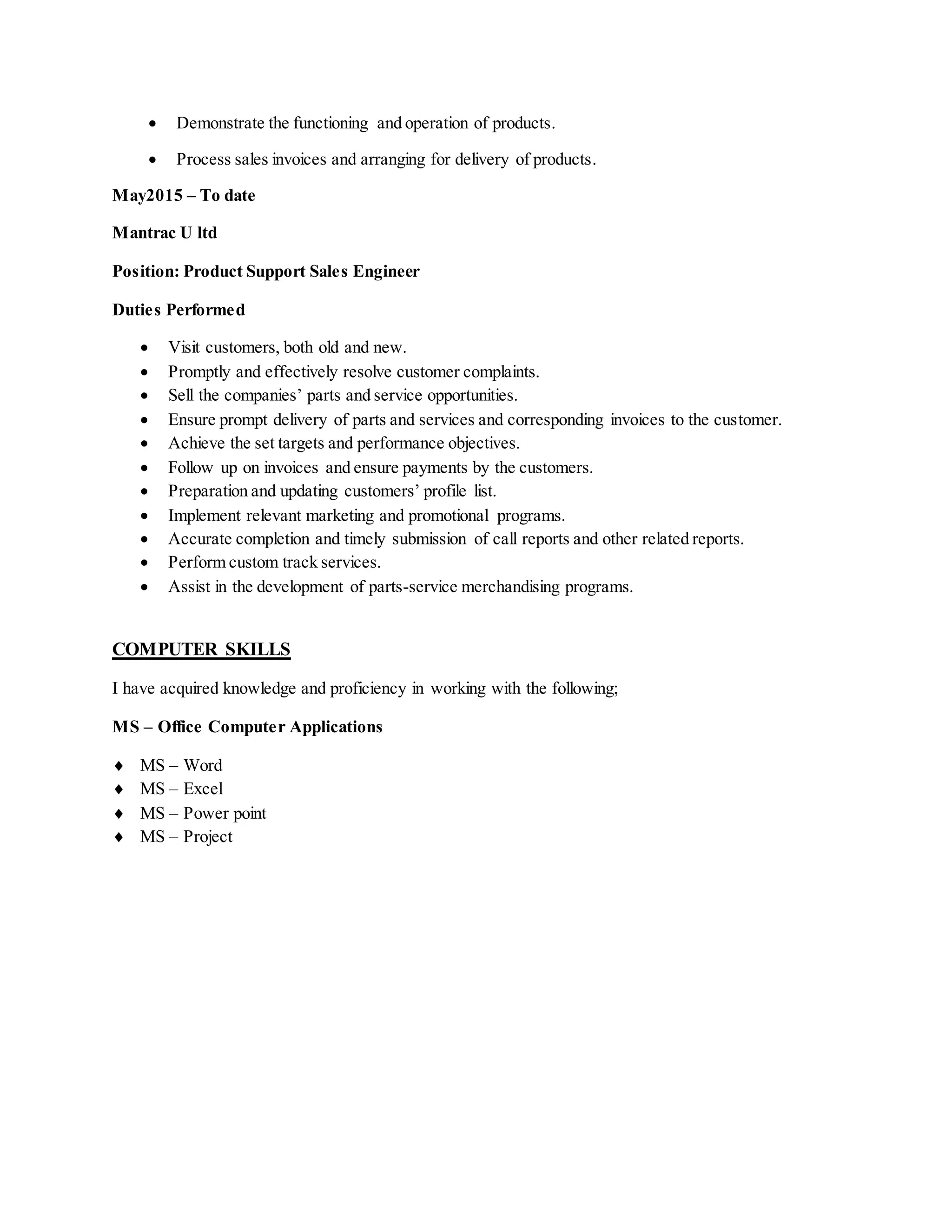  Demonstrate the functioning and operation of products.
 Process sales invoices and arranging for delivery of products.
May2015 – To date
Mantrac U ltd
Position: Product Support Sales Engineer
Duties Performed
 Visit customers, both old and new.
 Promptly and effectively resolve customer complaints.
 Sell the companies’ parts and service opportunities.
 Ensure prompt delivery of parts and services and corresponding invoices to the customer.
 Achieve the set targets and performance objectives.
 Follow up on invoices and ensure payments by the customers.
 Preparation and updating customers’ profile list.
 Implement relevant marketing and promotional programs.
 Accurate completion and timely submission of call reports and other related reports.
 Perform custom track services.
 Assist in the development of parts-service merchandising programs.
COMPUTER SKILLS
I have acquired knowledge and proficiency in working with the following;
MS – Office Computer Applications
 MS – Word
 MS – Excel
 MS – Power point
 MS – Project
 