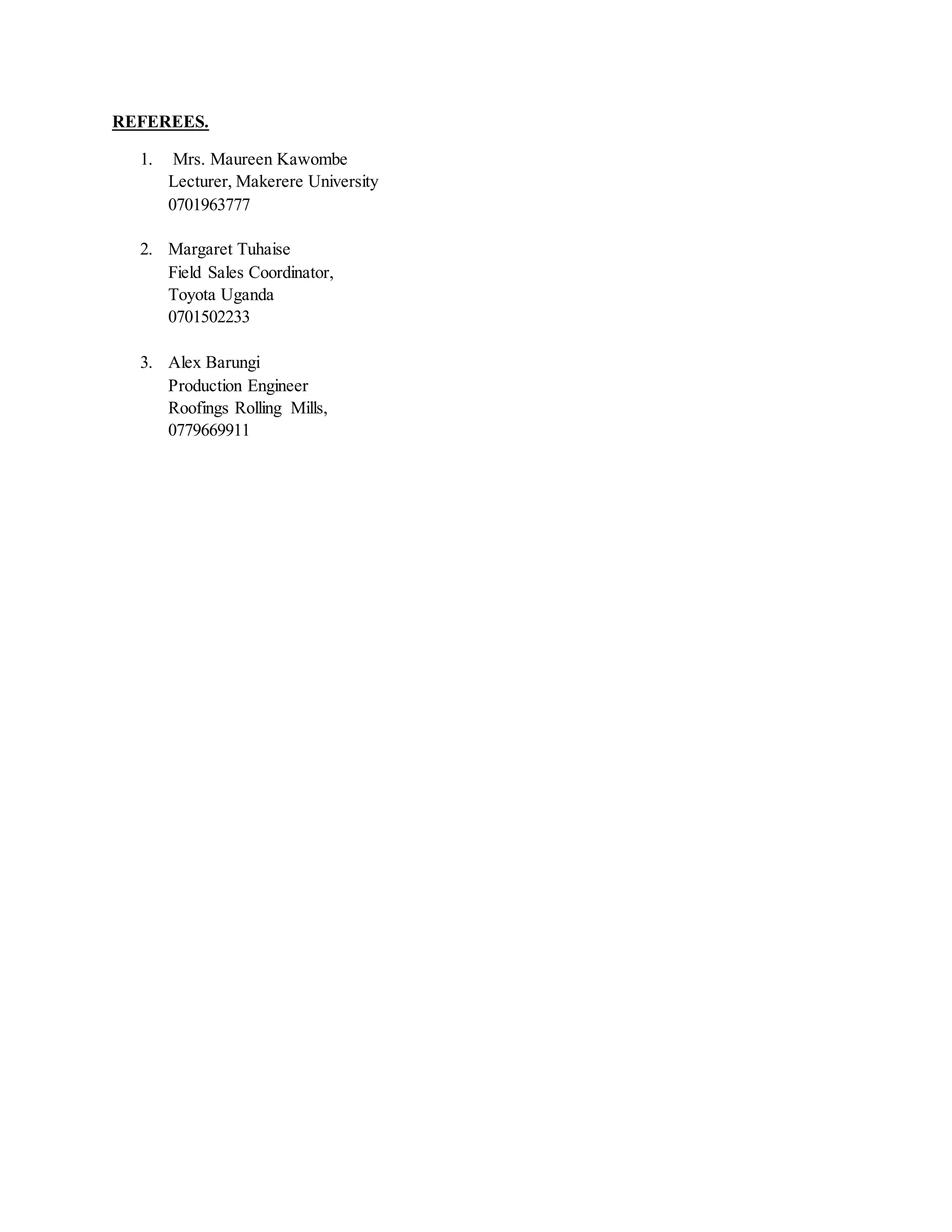 REFEREES.
1. Mrs. Maureen Kawombe
Lecturer, Makerere University
0701963777
2. Margaret Tuhaise
Field Sales Coordinator,
Toyota Uganda
0701502233
3. Alex Barungi
Production Engineer
Roofings Rolling Mills,
0779669911
 