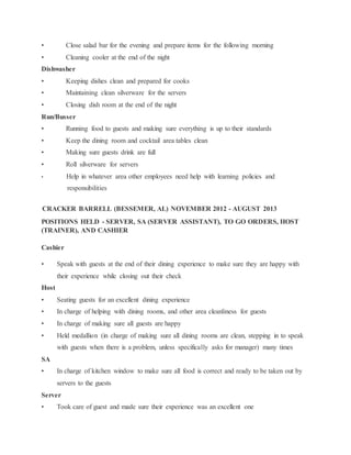 • Close salad bar for the evening and prepare items for the following morning
• Cleaning cooler at the end of the night
Dishwasher
• Keeping dishes clean and prepared for cooks
• Maintaining clean silverware for the servers
• Closing dish room at the end of the night
Run/Busser
• Running food to guests and making sure everything is up to their standards
• Keep the dining room and cocktail area tables clean
• Making sure guests drink are full
• Roll silverware for servers
• Help in whatever area other employees need help with learning policies and
responsibilities
CRACKER BARRELL (BESSEMER, AL) NOVEMBER 2012 - AUGUST 2013
POSITIONS HELD - SERVER, SA (SERVER ASSISTANT), TO GO ORDERS, HOST
(TRAINER), AND CASHIER
Cashier
• Speak with guests at the end of their dining experience to make sure they are happy with
their experience while closing out their check
Host
• Seating guests for an excellent dining experience
• In charge of helping with dining rooms, and other area cleanliness for guests
• In charge of making sure all guests are happy
• Held medallion (in charge of making sure all dining rooms are clean, stepping in to speak
with guests when there is a problem, unless specifically asks for manager) many times
SA
• In charge of kitchen window to make sure all food is correct and ready to be taken out by
servers to the guests
Server
• Took care of guest and made sure their experience was an excellent one
 