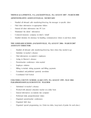THOMAS & LAWRENCE, P.A. (JACKSONVILLE, FL) AUGUST 2007 - MARCH 2008
ADMINISTRATIVE ASSISTANT/LEGAL SECRETARY
• Handled all inbound calls transferring/directing the messages to specific client
• Filed client information in appropriate folders
• Entered all client information into PC Law
• Maintained the clients’ information
• Contacted insurance company on client’s behalf
• Handled dictation for attorneys by handling communication letters to and from clients
THE GODDARD SCHOOL (JACKSONVILLE, FL) AUGUST 2006 - MARCH 2007
ASSISTANT DIRECTOR
• Handled all inbound calls transferring/directing them where they needed to go
• Substitute in teacher’s absence
• Filed information on student’s/ employees
• Acting in Director’s absence
• Parent/teacher conferences when needed
• Employee relations
• Billing to include taking payments and billing payments
• Formulated and published quarterly newsletter
• Coordinated Fall Festival
COLUMBIA COUNTY SCHOOL (LAKE CITY, FL) AUGUST 1999 - MAY 2004
PARAPROFESSIONAL/SUBSTITUTE TEACHER
• Substituted in teacher’s absence
• Worked with physical education teacher on a daily basis
• Entered information on students into computer
• Performed daily paraprofessional duties
• Organized parent/teacher conferences
• Organized field days
• Organized special programming (ex. Order tee-shirts, keep track of points for each class.)
 