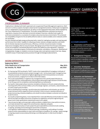 ```````
COREY GARRISON
CG
PROFESSIONALSUMMARY
Highlydrivenindividual with bothsupervised and unsupervised Project Management experience. Well-
versed in numerous aspects of project andpersonnel management practices. Heldproject management
roles in independent contractingdivision. As wellas onthe state government level, while employed by
the Texas Department of Transportation. The tactile scaling differences anddiverse variances in
regulations, response times, & project constraints between these two subsidieshave taught me
proficient acclamationto a successionof complexandvarious business environments. This enhanced
my adaptabilityand gave me the versatilityskillset to take on several variables andor obstacles within
the workplace.
Results-oriented and high-energyprofessional witha talent for leadingbyexample andinspiring peak
performance from others. Capable of cultivatingcohesive relations amongst coworkers and clients
which directlyimproves teamperformance, efficiency, andlimits miscommunicationmistakes.
Experience managing a diverse arrayof projects. Managing manyof them fromfirst groundbreak to
punch list completion. maintained dailywork reports that addressescode regulations, inspection
compliance, andproject progress. Performedcost estimation, calculations, and payouts. Identifiedand
mitigatedplan changes as neededto minimize change orders and optimize project time lines. Always
lookedforways of improving businesspractices through technological advancements.
WORK EXPERIENCE
Engineering TECH II
Texas Department of Transportation May 2015-
San Antonio, TX, 78229 July 2016
 As Engineering TECH workingfor TxDOT I took onthe responsibilityof managinga multitude of
responsibilitiescentered around a project manager’s role. As the project leadI managedvarious
lifecycle processes of moderate to highlybudgetedgovernment transportationconstruction
projects/contracts, ranging from5 millionto 50 milliondollars.
 These jobresponsibilities in regards to the management of the overall project lifecycle are
applicable fromthe initial preparation ofthe projects planningthroughe xecutionandall the way
to verifyingpunchlist completionanddirectingfollow-up maintenance.
 During this initial project phase myduties includedcontributions to the pre -project planning
meetings withallthe contract entities suchas the design engineer, contractors, subcontractors and
all other project partymembers.
 While attendingthese meetings, I wouldreview planspecifications and estimates, go over the
project phasesandthe sequence ofeachcontractor’s role to ensure a seamlessexecutionof
project processing, milestone deadlines andsmoothtransitions between contractor contributions
to job functions.
 During this preplanningphase, it wasimportant that I exercised effective communicationto clearly
define all project variables andensure compliance to regulations set bythe engineering and
government code specifications requirements were to be upheld.
 I wouldexercise logic andreasoning to define problems, establishfacts, draw validconclusions,
and make decisions that support the overall business objectives and goals.
 During the executionphase of each project the jobresponsibilitiescentered around, Leading,
assigning, reviewing andmonitoring the workof the contractors.
 I managedthe implementationof efficient planning, coordinating, andhandling of multiple
projects withinresponsibilities to meet short and longterm deadlines. On average, I would manage
3 ongoing projects consecutivelywhile being a contributingfactor in other teammember’s
projects.
AssistantProjectManager or Engineering TECH I www.linkedin.com/in/coreygarrison2012
714 ENCHANTED ROCK, SAN ANTONIO
TEXAS, 78260
CELL: (210)-354-5465
HOME:(210)-651-5465
COREYG.ENGINEERING@OUTLOOK.COM
 Presentation and Preservation
Developedstrongcommunicationskills
through cultivating relations with
independent contractors andtheir
individualemployees.
 Re-Engineered Programs
Researched anddevelopedexcel programs
which resultedin expedited, uniform, and
superior precisionresults for project
calculations.
 Innovative Development
Designedmultiple spreadsheets which
kept records of employee hours, overtime
calculations, and final employee payroll.
 Evaluation and Optimization
Evaluatedproject plans, lookingfor weak
zones andimplementedmore efficient
streamlinedprotocols andorganized
practices. Results couldbe seen inthe
project cohesion, streamlinedsub-
contractor collaboration, and an
accelerationin the completiontimeline.
This wasreflectedbya comprehensive
reductioninproject overheadand greater
revenue, while remainingunder budget.
 Quick Learner
 Extremelyorganized
 Excellent analytical skills
 Cooperative team member
 Outstanding interpersonalskills
 Issue resolutionexperience
 Proficient inMicrosoft Office
Will Provide Upon Request
 