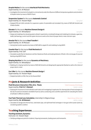 Droplet Motion for the course Interfacial Fluid Mechanics
Supervised by: Dr. Ali Moosavi Fall 2014
• Investigationthemovementofadropletinamicrochannelundertheinfluenceofdifferenttemperaturegradientsandsimulation
of droplet motion by means of ANSYS Fluent
Suspension System for the course Automatic Control
Supervised by: Dr. Hossein Nejat Spring 2014
• Designed PID and LEAD controller for suspension system of automobile and simulated it by means of MATLAB Simulink and
V-Realm Builder
Elevator for the course Machine Element Design II
Supervised by: Dr. Behzadipour Spring 2014
• Design and modeling of an elevating system utilized in apartments, including the design and modeling of an elevator, a gear box,
shafts, ball bearings, a winch and the system structure as well as the choice of proper electric motor and wire ropes
Annular Fin for the course Heat Transfer I
Supervised by: Dr. Ali Moosavi Spring 2014
• Solving heat transfer equations by means of MATLAB for angular fin and modeling it using ANSYS
Couette Flow for the course Fluid Mechanics II
Supervised by: Prof. Seif Spring 2014
• Simulated couette flow for Newtonian and Non-Newtonian fluids and studying behavior of fluids in the narrow gap of a journal
bearing using ANSYS Fluent
Shaping Machine for the course Dynamics of Machinery
Supervised by: Dr. Behzadipour Fall 2013
• Modeling of a shaping machine by means of MATLAB Simulink and designing the appropriate flywheel as well as the choice of
proper electric motor
Car Lifter for the course Machine Element Design I
Supervised by: Dr. Hossein Nejat Spring 2013
• Designed portable car lifter that can be disassembled
Projects & Research Activities
Fluid Structure Interaction (FSI), B.Sc. Thesis Sharif University of Technology
Supervised by: Prof. M. T. Manzari 10/2014 - 05/2015
• Studying the movement of small soft balls inside tubes and investigating its application for cleaning tubes of heat exchangers by
the aid of numerical simulation and ANSYS Fluent as well as conducting some scientific experiments for evaluating the motion
of soft balls in different conditions
Fuel Tank Thermal Loss Calculation, Internship I in Mapna Group Mapna Group, Tehran, Iran
Supervised by: Dr. Ali Moosavi 06/2014 - 09/2014
• Calculated oil storage tank thermal loss, sized steam pipe, and optimized heat exchangers in two gas turbine power plants by
considering weather condition
Teaching Experiences
Teaching Assistant, Dynamics Sharif University of Technology
Instructor: Dr. Hossein Nejat Fall 2014
• Clarifying ambiguoues points for students, Preparing homeworks, Grading exams and homeworks
February 27, 2016 2
 