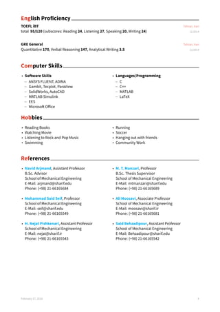 English Proficiency
TOEFL iBT Tehran, Iran
total 95/120 (subscores: Reading 24, Listening 27, Speaking 20, Writing 24) 11/2014
GRE General Tehran, Iran
Quantitative 170, Verbal Reasoning 147, Analytical Writing 3.5 11/2014
Computer Skills
• Software Skills
– ANSYS FLUENT, ADINA
– Gambit, Tecplot, ParaView
– SolidWorks, AutoCAD
– MATLAB Simulink
– EES
– Microsoft Office
• Languages/Programming
– C
– C++
– MATLAB
– LaTeX
Hobbies
• Reading Books
• Watching Movie
• Listening to Rock and Pop Music
• Swimming
• Running
• Soccer
• Hanging out with friends
• Community Work
References
• Navid Arjmand, Assistant Professor
B.Sc. Advisor
School of Mechanical Engineering
E-Mail: arjmand@sharif.edu
Phone: (+98) 21-66165684
• Mohammad Said Seif, Professor
School of Mechanical Engineering
E-Mail: seif@sharif.edu
Phone: (+98) 21-66165549
• H. Nejat Pishkenari, Assistant Professor
School of Mechanical Engineering
E-Mail: nejat@sharif.ir
Phone: (+98) 21-66165543
• M. T. Manzari, Professor
B.Sc. Thesis Supervisor
School of Mechanical Engineering
E-Mail: mtmanzari@sharif.edu
Phone: (+98) 21-66165689
• Ali Moosavi, Associate Professor
School of Mechanical Engineering
E-Mail: moosavi@sharif.ir
Phone: (+98) 21-66165681
• Said Behzadipour, Assistant Professor
School of Mechanical Engineering
E-Mail: Behzadipour@sharif.edu
Phone: (+98) 21-66165542
February 27, 2016 4
 