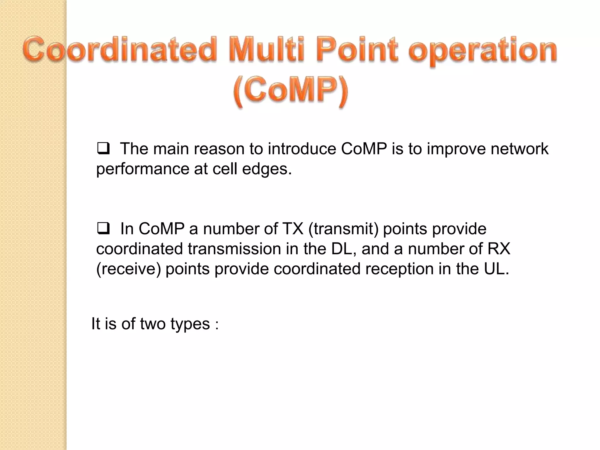  The main reason to introduce CoMP is to improve network
performance at cell edges.
 In CoMP a number of TX (transmit) points provide
coordinated transmission in the DL, and a number of RX
(receive) points provide coordinated reception in the UL.
It is of two types :
 