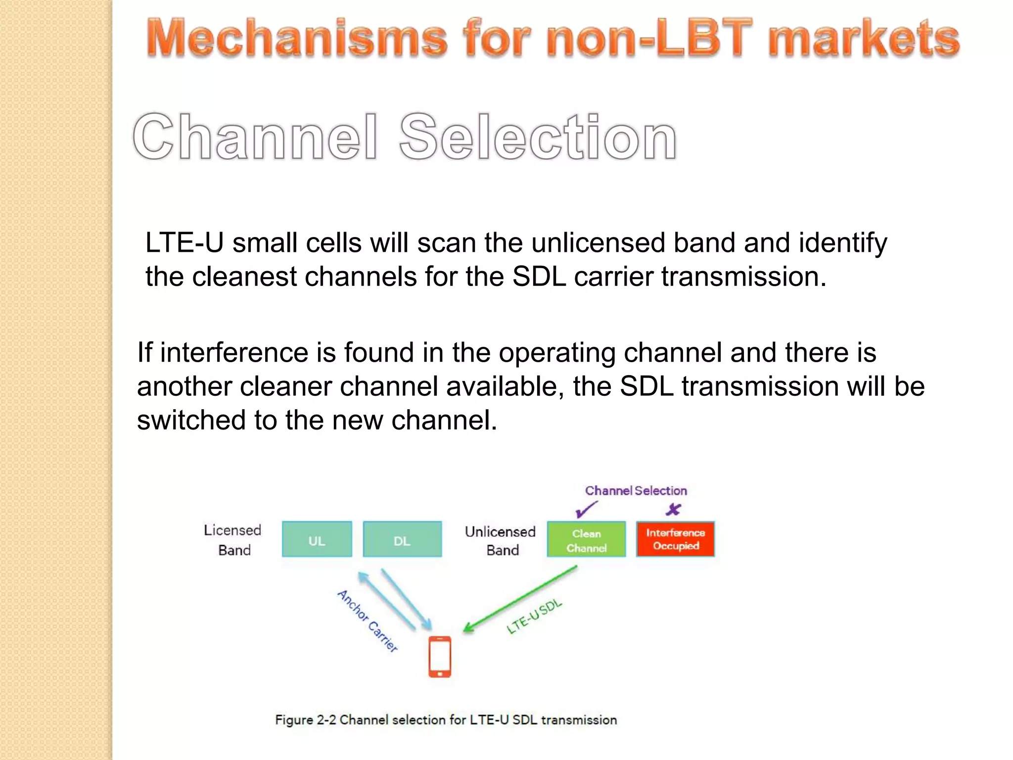 LTE-U small cells will scan the unlicensed band and identify
the cleanest channels for the SDL carrier transmission.
If interference is found in the operating channel and there is
another cleaner channel available, the SDL transmission will be
switched to the new channel.
 