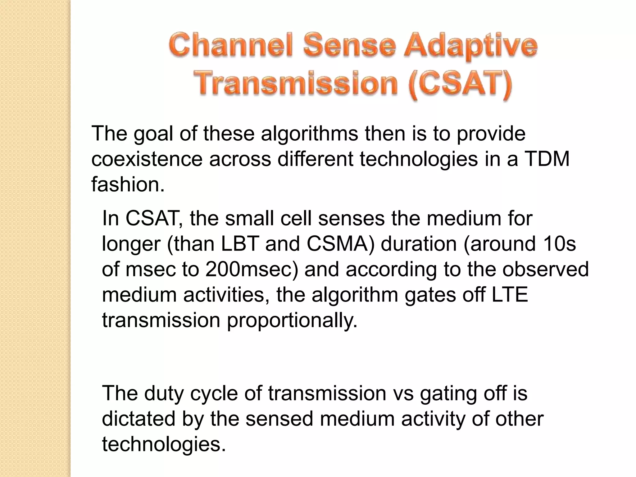 The goal of these algorithms then is to provide
coexistence across different technologies in a TDM
fashion.
In CSAT, the small cell senses the medium for
longer (than LBT and CSMA) duration (around 10s
of msec to 200msec) and according to the observed
medium activities, the algorithm gates off LTE
transmission proportionally.
The duty cycle of transmission vs gating off is
dictated by the sensed medium activity of other
technologies.
 