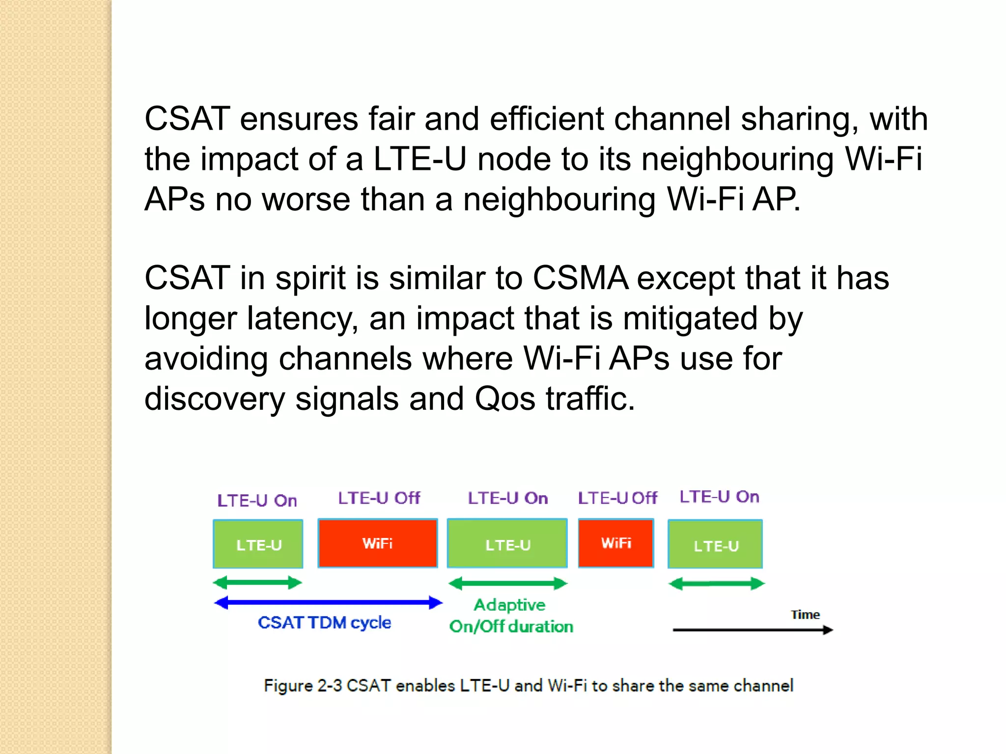 CSAT ensures fair and efficient channel sharing, with
the impact of a LTE-U node to its neighbouring Wi-Fi
APs no worse than a neighbouring Wi-Fi AP.
CSAT in spirit is similar to CSMA except that it has
longer latency, an impact that is mitigated by
avoiding channels where Wi-Fi APs use for
discovery signals and Qos traffic.
 