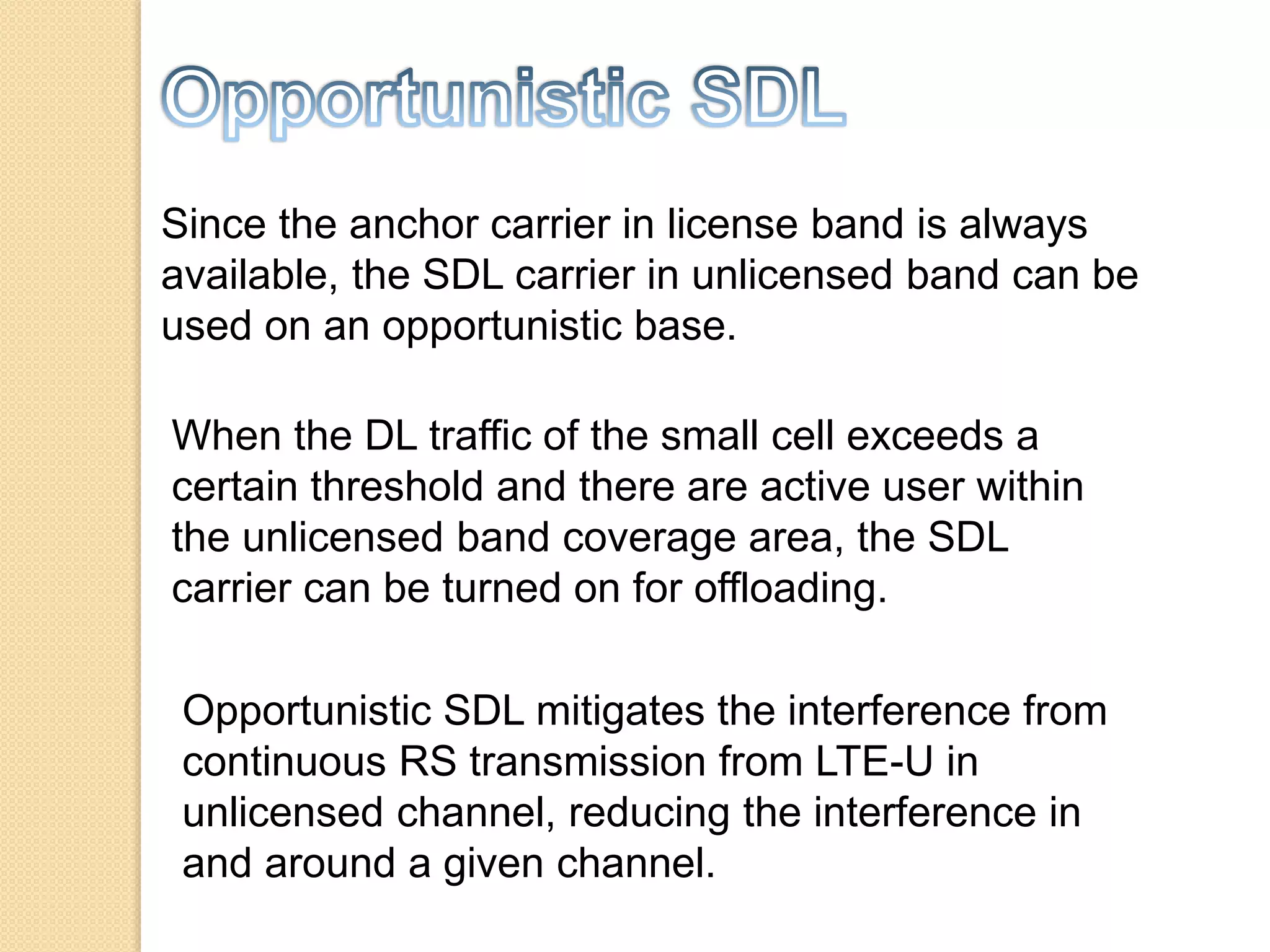 Since the anchor carrier in license band is always
available, the SDL carrier in unlicensed band can be
used on an opportunistic base.
When the DL traffic of the small cell exceeds a
certain threshold and there are active user within
the unlicensed band coverage area, the SDL
carrier can be turned on for offloading.
Opportunistic SDL mitigates the interference from
continuous RS transmission from LTE-U in
unlicensed channel, reducing the interference in
and around a given channel.
 