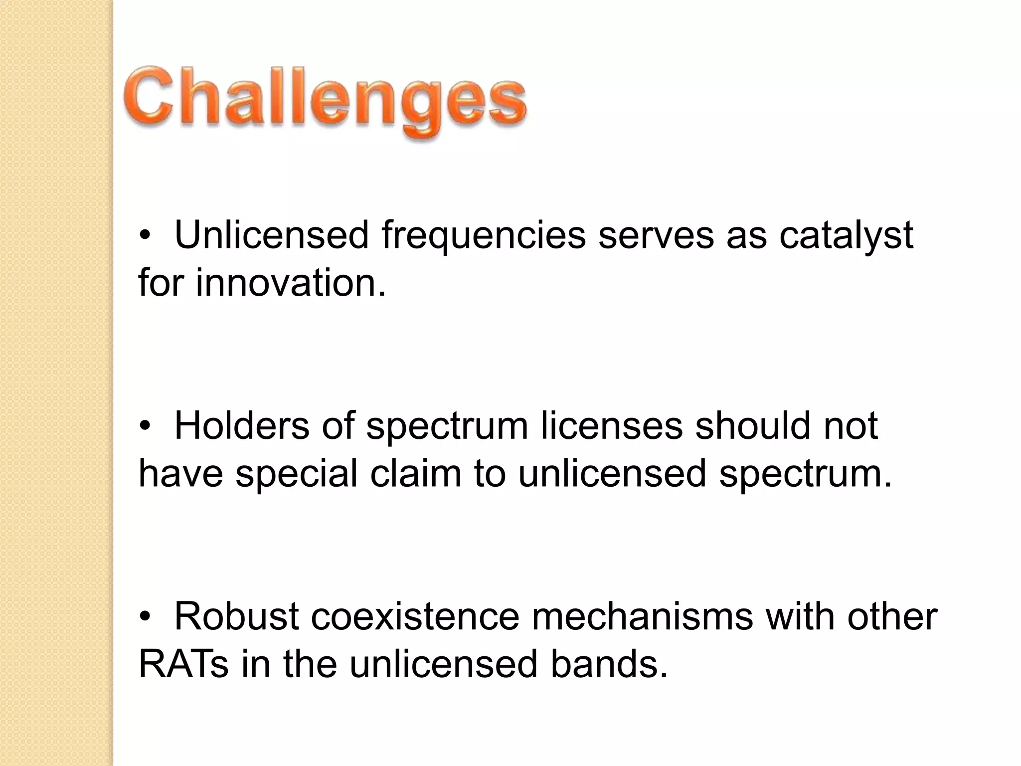 • Unlicensed frequencies serves as catalyst
for innovation.
• Holders of spectrum licenses should not
have special claim to unlicensed spectrum.
• Robust coexistence mechanisms with other
RATs in the unlicensed bands.
 
