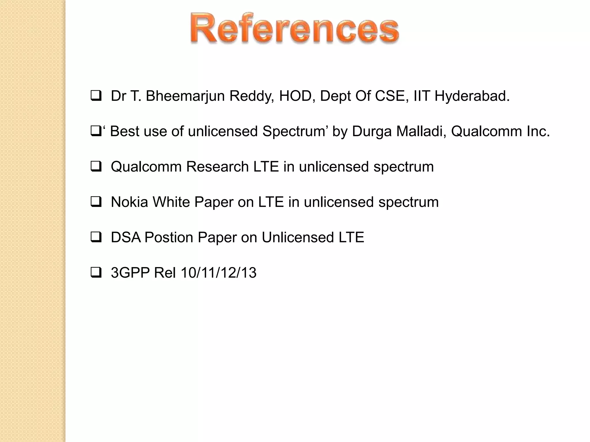  Dr T. Bheemarjun Reddy, HOD, Dept Of CSE, IIT Hyderabad.
‘ Best use of unlicensed Spectrum’ by Durga Malladi, Qualcomm Inc.
 Qualcomm Research LTE in unlicensed spectrum
 Nokia White Paper on LTE in unlicensed spectrum
 DSA Postion Paper on Unlicensed LTE
 3GPP Rel 10/11/12/13
 