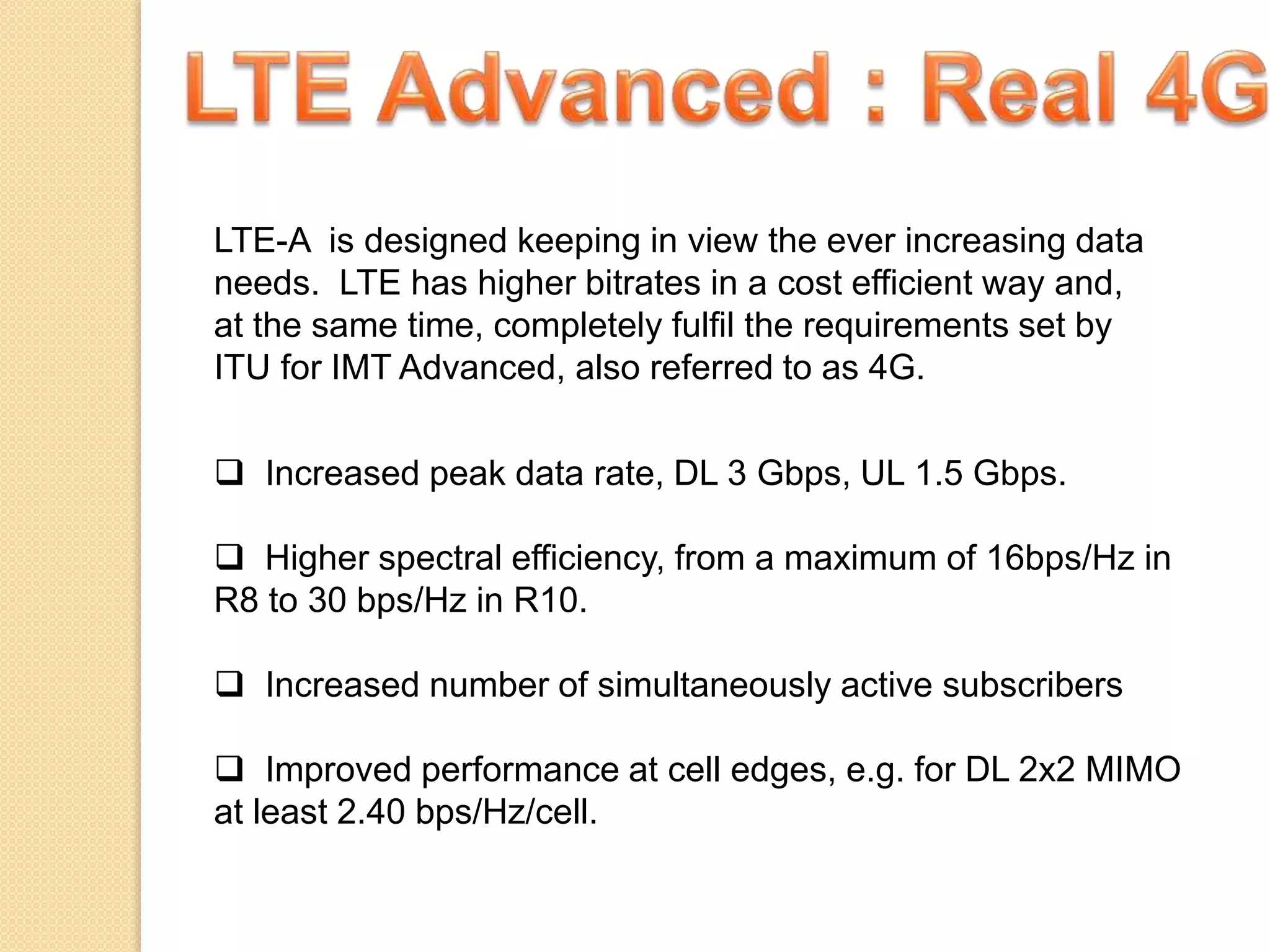 LTE-A is designed keeping in view the ever increasing data
needs. LTE has higher bitrates in a cost efficient way and,
at the same time, completely fulfil the requirements set by
ITU for IMT Advanced, also referred to as 4G.
 Increased peak data rate, DL 3 Gbps, UL 1.5 Gbps.
 Higher spectral efficiency, from a maximum of 16bps/Hz in
R8 to 30 bps/Hz in R10.
 Increased number of simultaneously active subscribers
 Improved performance at cell edges, e.g. for DL 2x2 MIMO
at least 2.40 bps/Hz/cell.
 