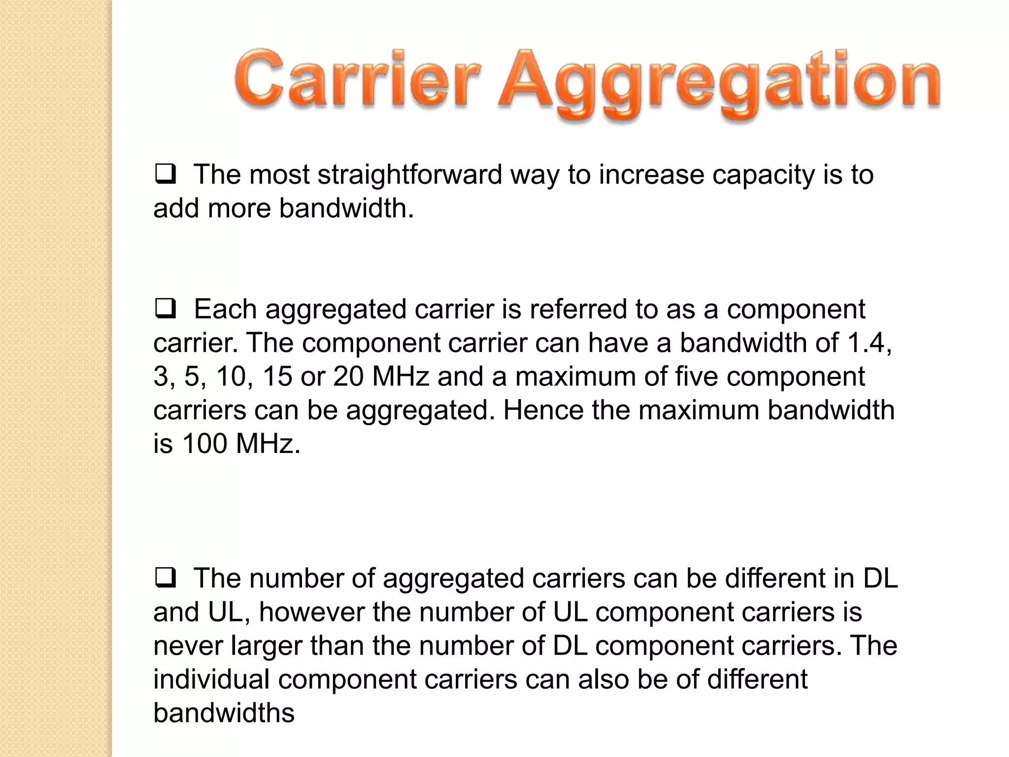  The most straightforward way to increase capacity is to
add more bandwidth.
 Each aggregated carrier is referred to as a component
carrier. The component carrier can have a bandwidth of 1.4,
3, 5, 10, 15 or 20 MHz and a maximum of five component
carriers can be aggregated. Hence the maximum bandwidth
is 100 MHz.
 The number of aggregated carriers can be different in DL
and UL, however the number of UL component carriers is
never larger than the number of DL component carriers. The
individual component carriers can also be of different
bandwidths
 