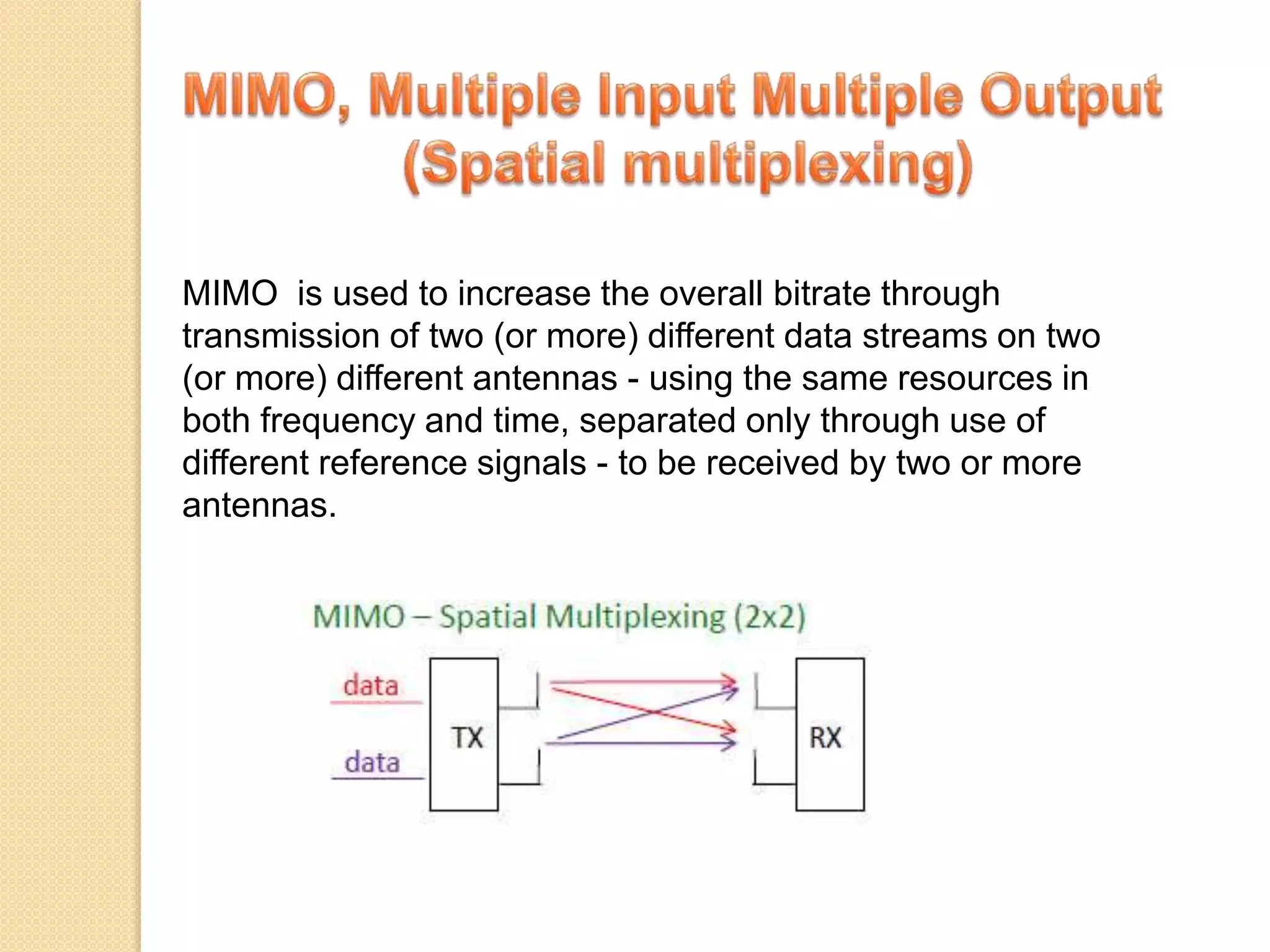 MIMO is used to increase the overall bitrate through
transmission of two (or more) different data streams on two
(or more) different antennas - using the same resources in
both frequency and time, separated only through use of
different reference signals - to be received by two or more
antennas.
 