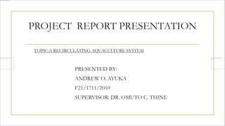 PROJECT REPORT PRESENTATION
TOPIC:A RECIRCULATING AQUACULTURE SYSTEM
PRESENTED BY:
ANDREW O. AYUKA
F21/1711/2010
SUPERVISOR: DR. OMUTO C. THINE
 