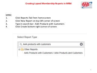 Creating Lapsed Membership Reports in MRM
MRM:
1. Click Reports Tab from home screen
2. Click New Report on top left corner of screen
3. Type in search bar: AAA Products with Customers
4. Click Create bottom right corner of screen
1
 