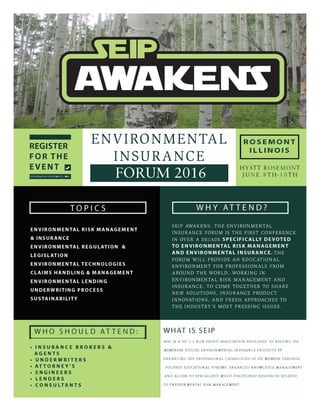 REGISTER
FOR THE
EVENT !I
SEIPAWAKENS EVENTBRITE COM
ENVIRONMENTAL
INSURANCE
FORUM 2016
ROSEMONT
ILLINOIS
HYATT ROSEMONT
JUNE 8TH-10TH
IWHO SHOULD ATTEND: I WHAT IS SEIP
SEIP IS A 501 C.3 NON-PROFIT ASSOCIATION DEDICATED TO HELPING ITS
MEMEBERS UTILIZE ENVIRONMENTAL INSURANCE PRODUCTS BY
ENHANCING THE PROFESSIONAL CAPABILITIES OF ITS MEMBER THROUGH
,FOCUSED EDUCATIONAL FORUMS, ENHANCED KNOWLEDGE MANAGEMENT
AND ACCESS TO SPECIALIZED MULTI-DISCIPLINED RESOURCES RELATED
• INSURANCE BROKERS &
AGENTS
• UNDERWRITERS
• ATTORNEY'S
• ENGINEERS
• LENDERS
• CONSULTANTS TO ENVIRONMENTAL RISK MANAGEMENT
 