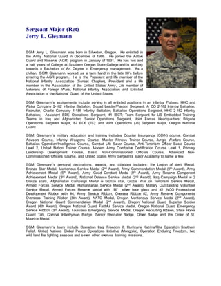 Sergeant Major (Ret)
Jerry L. Glesmann
SGM Jerry L. Glesmann was born in Silverton, Oregon. He enlisted in
the Army National Guard in December of 1986. He joined the Active
Guard and Reserve (AGR) program in January of 1991. He has two and
a half years of College at Southern Oregon State College and is working
towards a Bachelors of Art Degree in Emergency management. As a
civilian, SGM Glesmann worked as a farm hand in the late 80’s before
entering the AGR program. He is the President and life member of the
National Infantry Association (Sunset Chapter), President and a life
member in the Association of the United States Army, Life member of
Veterans of Foreign Wars, National Infantry Association and Enlisted
Association of the National Guard of the United States.
SGM Glesmann’s assignments include serving in all enlisted positions in an Infantry Platoon, HHC and
Alpha Company 2-162 Infantry Battalion; Squad Leader/Platoon Sergeant, A CO 2-162 Infantry Battalion;
Recruiter, Charlie Company 1-186 Infantry Battalion; Battalion Operations Sergeant, HHC 2-162 Infantry
Battalion; Assistant BDE Operations Sergeant; 41 IBCT; Team Sergeant for US Embedded Training
Teams in Iraq and Afghanistan; Senior Operations Sergeant, Joint Forces Headquarters; Brigade
Operations Sergeant Major, 82 BDE (TC); and Joint Operations (J3) Sergeant Major, Oregon National
Guard.
SGM Glesmann’s military education and training includes Counter Insurgency (COIN) course, Combat
Advisors Course, Infantry Weapons Course, Master Fitness Trainer Course, Jungle Warfare Course,
Battalion Operation/Intelligence Course, Combat Life Saver Course, Anti-Terrorism Officer Basic Course
Level 2, United Nation Trainer Course, Modern Army Combative Certification Course Level 1, Primary
Leadership Development Course, Basic Non-Commissioned Officers Course, Advanced Non-
Commissioned Officers Course, and United States Army Sergeants Major Academy to name a few.
SGM Glesmann’s personal decorations, awards, and citations includes: the Legion of Merit Medal,
Bronze Star Medal, Meritorious Service Medal (2nd Award), Army Commendation Medal (9th Award), Army
Achievement Medal (5th Award), Army Good Conduct Medal (8th Award), Army Reserve Component
Achievement Medal (3rd Award), National Defense Service Medal (2nd Award), Iraq Campaign Medal w 2
bronze stars, Afghanistan Campaign Medal w bronze star, Global War on Terrorism Service Medal,
Armed Forces Service Medal, Humanitarian Service Medal (2nd Award), Military Outstanding Volunteer
Service Medal, Armed Forces Reserve Medal with “M” silver hour glass and #2, NCO Professional
Development Ribbon with #4, Army Service Ribbon, Oversea Ribbon #2, Army Reserve Components
Overseas Training Ribbon (8th Award), NATO Medal, Oregon Meritorious Service Medal (2nd Award),
Oregon National Guard Commendation Medal (2nd Award), Oregon National Guard Superior Soldier
Award (4th Award), Oregon National Guard Faithful Service Medal, Oregon National Guard Emergency
Service Ribbon (3rd Award), Louisiana Emergency Service Medal, Oregon Recruiting Ribbon, State Honor
Guard Tab, Combat Infantryman Badge, Senior Recruiter Badge, Driver Badge and the Order of St.
Maurice Medal.
SGM Glesmann’s tours include Operation Iraqi Freedom II, Hurricane Katrina/Rita Operation Southern
Relief, United Nations Global Peace Operations Initiative (Mongolia), Operation Enduring Freedom, two
wild land fire fighting seasons and seven other oversea training missions.
 