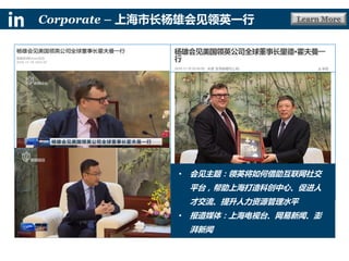 Learn MoreCorporate – 上海市长杨雄会见领英一行
• 会见主题：领英将如何借助互联网社交
平台，帮助上海打造科创中心、促进人
才交流、提升人力资源管理水平
• 报道媒体：上海电视台、网易新闻、澎
湃新闻
 