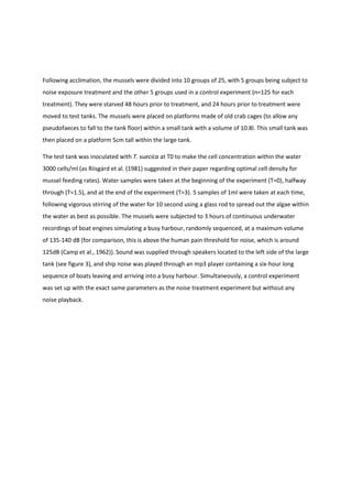 Following acclimation, the mussels were divided into 10 groups of 25, with 5 groups being subject to
noise exposure treatment and the other 5 groups used in a control experiment (n=125 for each
treatment). They were starved 48 hours prior to treatment, and 24 hours prior to treatment were
moved to test tanks. The mussels were placed on platforms made of old crab cages (to allow any
pseudofaeces to fall to the tank floor) within a small tank with a volume of 10.8l. This small tank was
then placed on a platform 5cm tall within the large tank.
The test tank was inoculated with T. suecica at T0 to make the cell concentration within the water
3000 cells/ml (as Riisgȧrd et al. (1981) suggested in their paper regarding optimal cell density for
mussel feeding rates). Water samples were taken at the beginning of the experiment (T=0), halfway
through (T=1.5), and at the end of the experiment (T=3). 5 samples of 1ml were taken at each time,
following vigorous stirring of the water for 10 second using a glass rod to spread out the algae within
the water as best as possible. The mussels were subjected to 3 hours of continuous underwater
recordings of boat engines simulating a busy harbour, randomly sequenced, at a maximum volume
of 135-140 dB (for comparison, this is above the human pain threshold for noise, which is around
125dB (Camp et al., 1962)). Sound was supplied through speakers located to the left side of the large
tank (see figure 3), and ship noise was played through an mp3 player containing a six-hour long
sequence of boats leaving and arriving into a busy harbour. Simultaneously, a control experiment
was set up with the exact same parameters as the noise treatment experiment but without any
noise playback.
 