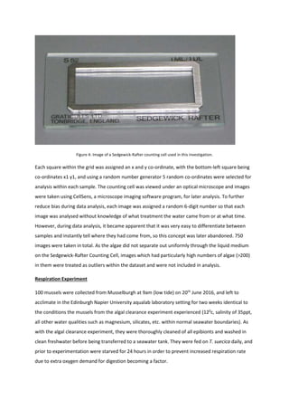 Figure 4: Image of a Sedgewick-Rafter counting cell used in this investigation.
Each square within the grid was assigned an x and y co-ordinate, with the bottom-left square being
co-ordinates x1 y1, and using a random number generator 5 random co-ordinates were selected for
analysis within each sample. The counting cell was viewed under an optical microscope and images
were taken using CellSens, a microscope imaging software program, for later analysis. To further
reduce bias during data analysis, each image was assigned a random 6-digit number so that each
image was analysed without knowledge of what treatment the water came from or at what time.
However, during data analysis, it became apparent that it was very easy to differentiate between
samples and instantly tell where they had come from, so this concept was later abandoned. 750
images were taken in total. As the algae did not separate out uniformly through the liquid medium
on the Sedgewick-Rafter Counting Cell, images which had particularly high numbers of algae (>200)
in them were treated as outliers within the dataset and were not included in analysis.
Respiration Experiment
100 mussels were collected from Musselburgh at 9am (low tide) on 20th
June 2016, and left to
acclimate in the Edinburgh Napier University aqualab laboratory setting for two weeks identical to
the conditions the mussels from the algal clearance experiment experienced (120
c, salinity of 35ppt,
all other water qualities such as magnesium, silicates, etc. within normal seawater boundaries). As
with the algal clearance experiment, they were thoroughly cleaned of all epibionts and washed in
clean freshwater before being transferred to a seawater tank. They were fed on T. suecica daily, and
prior to experimentation were starved for 24 hours in order to prevent increased respiration rate
due to extra oxygen demand for digestion becoming a factor.
 