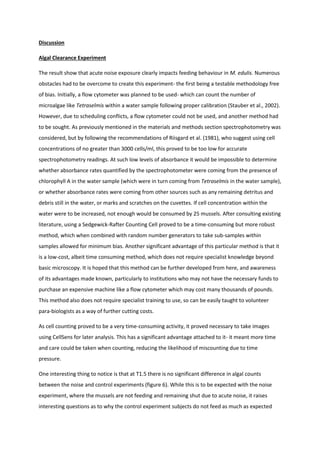 Discussion
Algal Clearance Experiment
The result show that acute noise exposure clearly impacts feeding behaviour in M. edulis. Numerous
obstacles had to be overcome to create this experiment- the first being a testable methodology free
of bias. Initially, a flow cytometer was planned to be used- which can count the number of
microalgae like Tetraselmis within a water sample following proper calibration (Stauber et al., 2002).
However, due to scheduling conflicts, a flow cytometer could not be used, and another method had
to be sought. As previously mentioned in the materials and methods section spectrophotometry was
considered, but by following the recommendations of Riisgard et al. (1981), who suggest using cell
concentrations of no greater than 3000 cells/ml, this proved to be too low for accurate
spectrophotometry readings. At such low levels of absorbance it would be impossible to determine
whether absorbance rates quantified by the spectrophotometer were coming from the presence of
chlorophyll A in the water sample (which were in turn coming from Tetraselmis in the water sample),
or whether absorbance rates were coming from other sources such as any remaining detritus and
debris still in the water, or marks and scratches on the cuvettes. If cell concentration within the
water were to be increased, not enough would be consumed by 25 mussels. After consulting existing
literature, using a Sedgewick-Rafter Counting Cell proved to be a time-consuming but more robust
method, which when combined with random number generators to take sub-samples within
samples allowed for minimum bias. Another significant advantage of this particular method is that it
is a low-cost, albeit time consuming method, which does not require specialist knowledge beyond
basic microscopy. It is hoped that this method can be further developed from here, and awareness
of its advantages made known, particularly to institutions who may not have the necessary funds to
purchase an expensive machine like a flow cytometer which may cost many thousands of pounds.
This method also does not require specialist training to use, so can be easily taught to volunteer
para-biologists as a way of further cutting costs.
As cell counting proved to be a very time-consuming activity, it proved necessary to take images
using CellSens for later analysis. This has a significant advantage attached to it- it meant more time
and care could be taken when counting, reducing the likelihood of miscounting due to time
pressure.
One interesting thing to notice is that at T1.5 there is no significant difference in algal counts
between the noise and control experiments (figure 6). While this is to be expected with the noise
experiment, where the mussels are not feeding and remaining shut due to acute noise, it raises
interesting questions as to why the control experiment subjects do not feed as much as expected
 