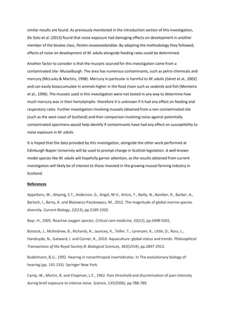 similar results are found. As previously mentioned in the introduction section of this investigation,
De Soto et al. (2013) found that noise exposure had damaging effects on development in another
member of the bivalve class, Pecten novaezealandiae. By adapting the methodology they followed,
effects of noise on development of M. edulis alongside feeding rates could be determined.
Another factor to consider is that the mussels sourced for this investigation came from a
contaminated site- Musselburgh. The area has numerous contaminants, such as petro-chemicals and
mercury (McLusky & Martins, 1998). Mercury in particular is harmful to M. edulis (Géret et al., 2002)
and can easily bioaccumulate in animals higher in the food chain such as seabirds and fish (Monteiro
et al., 1996). The mussels used in this investigation were not tested in any way to determine how
much mercury was in their hemolymphs- therefore it is unknown if it had any effect on feeding and
respiratory rates. Further investigation involving mussels obtained from a non-contaminated site
(such as the west coast of Scotland) and then comparison involving noise against potentially
contaminated specimens would help identify if contaminants have had any effect on susceptibility to
noise exposure in M. edulis.
It is hoped that the data provided by this investigation, alongside the other work performed at
Edinburgh Napier University will be used to prompt change in Scottish legislation. A well-known
model species like M. edulis will hopefully garner attention, as the results obtained from current
investigation will likely be of interest to those invested in the growing mussel farming industry in
Scotland.
References
Appeltans, W., Ahyong, S.T., Anderson, G., Angel, M.V., Artois, T., Bailly, N., Bamber, R., Barber, A.,
Bartsch, I., Berta, A. and Błażewicz-Paszkowycz, M., 2012. The magnitude of global marine species
diversity. Current Biology, 22(23), pp.2189-2202.
Bayr, H., 2005. Reactive oxygen species. Critical care medicine, 33(12), pp.S498-S501.
Bostock, J., McAndrew, B., Richards, R., Jauncey, K., Telfer, T., Lorenzen, K., Little, D., Ross, L.,
Handisyde, N., Gatward, I. and Corner, R., 2010. Aquaculture: global status and trends. Philosophical
Transactions of the Royal Society B: Biological Sciences, 365(1554), pp.2897-2912.
Budelmann, B.U., 1992. Hearing in nonarthropod invertebrates. In The evolutionary biology of
hearing (pp. 141-155). Springer New York.
Camp, W., Martin, R. and Chapman, L.F., 1962. Pain threshold and discrimination of pain intensity
during brief exposure to intense noise. Science, 135(3506), pp.788-789.
 