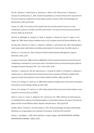 Celi, M., Filiciotto, F., Maricchiolo, G., Genovese, L., Quinci, E.M., Maccarrone, V., Mazzola, S.,
Vazzana, M. and Buscaino, G., 2016. Vessel noise pollution as a human threat to fish: assessment of
the stress response in gilthead sea bream (Sparus aurata, Linnaeus 1758). Fish Physiology and
Biochemistry, 42(2), pp.631-641.
Cramer, O., 1993. The variation of the specific heat ratio and the speed of sound in air with
temperature, pressure, humidity, and CO2 concentration. The Journal of the Acoustical Society of
America, 93(5), pp.2510-2516.
Demirel, R., Mollaoğlu, H., Yeşilyurt, H., Üçok, K., Ayçiçek, A., Akkaya, M., Genç, A., Uygur, R. and
Doğan, M., 2009. Noise induces oxidative stress in rat. European Journal of General Medicine, 6(1).
De Soto, N.A., Delorme, N., Atkins, J., Howard, S., Williams, J. and Johnson, M., 2013. Anthropogenic
noise causes body malformations and delays development in marine larvae. Scientific reports, 3.
Dolman, S.J. and Jasny, M., 2015. Evolution of Marine Noise Pollution Management. Aquatic
Mammals, 41(4), p.357.
European Commission, 2008. Directive 2008/56/EC of the European Parliament and of the Council
establishing a framework for community action in the field of marine environmental policy (Marine
Strategy Framework Directive). Off. J. Eur. Union L164, 19-40.
Filiciotto, F., Vazzana, M., Celi, M., Maccarrone, V., Ceraulo, M., Buffa, G., Di Stefano, V., Mazzola, S.
and Buscaino, G., 2014. Behavioural and biochemical stress responses of Palinurus elephas after
exposure to boat noise pollution in tank. Marine pollution bulletin, 84(1), pp.104-114.
Francis, C.D., Ortega, C.P. and Cruz, A., 2009. Noise pollution changes avian communities and species
interactions. Current biology, 19(16), pp.1415-1419.
Francis, C.D., Ortega, C.P. and Cruz, A., 2011. Noise pollution filters bird communities based on vocal
frequency. PLoS one, 6(11), p.e27052.
Géret, F., Jouan, A., Turpin, V., Bebianno, M.J. and Cosson, R.P., 2002. Influence of metal exposure
on metallothionein synthesis and lipid peroxidation in two bivalve molluscs: the oyster (Crassostrea
gigas) and the mussel (Mytilus edulis). Aquatic Living Resources, 15(1), pp.61-66.
Ghaffar, M.B.A., Pritchard, J. and Ford-Lloyd, B., 2011. Brown planthopper (N. lugens Stal) feeding
behaviour on rice germplasm as an indicator of resistance. PLoS One, 6(7), p.e22137.
Goines, L. and Hagler, L., 2007. Noise pollution: a modern plague. SOUTHERN MEDICAL JOURNAL-
BIRMINGHAM ALABAMA-, 100(3), p.287.
 