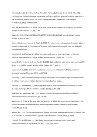 Hernroth, B.E., Conden-Hansson, A.C., Rehnstam-Holm, A.S., Girones, R. and Allard, A.K., 2002.
Environmental factors influencing human viral pathogens and their potential indicator organisms in
the blue mussel, Mytilus edulis: the first Scandinavian report. Applied and Environmental
Microbiology, 68(9), pp.4523-4533.
Holt, D.E. and Johnston, C.E., 2015. Traffic noise masks acoustic signals of freshwater stream fish.
Biological Conservation, 187, pp.27-33.
Knight, K., 2013. HOW NOISE POLLUTION BATTERS BELUGA HEARING. Journal of Experimental
Biology, 216(9), pp.ii-iii.
Kramer, K.J., Jenner, H.A. and de Zwart, D., 1989. The valve movement response of mussels: a tool in
biological monitoring. In Environmental Bioassay Techniques and their Application (pp. 433-443).
Springer Netherlands.
Kumschick, S. and Nentwig, W., 2010. Some alien birds have as severe an impact as the most
effectual alien mammals in Europe. Biological Conservation, 143(11), pp.2757-2762.
Leonard, G.H., Bertness, M.D. and Yund, P.O., 1999. Crab predation, waterborne cues, and inducible
defences in the blue mussel, Mytilus edulis. Ecology, 80(1), pp.1-14.
Mackenzie, K.V., 1981. Nine‐term equation for sound speed in the oceans. The Journal of the
Acoustical Society of America, 70(3), pp.807-812.
McCarthy, E., 2007. International regulation of underwater sound: establishing rules and standards
to address ocean noise pollution. Springer Science & Business Media.
McLusky, D.S. and Martins, T., 1998. Long-term study of an estuarine mudflat subjected to petro-
chemical discharges. Marine pollution bulletin, 36(10), pp.791-798.
McMahon, R.F. and Bogan, A.E., 1991. Mollusca: bivalva. Ecology and classification of North
American freshwater invertebrates, pp.315-399.
Monteiro, L.R., Costa, V., Furness, R.W. and Santos, R.S., 1996. Mercury concentrations in prey fish
indicate enhanced bioaccumulation in mesopelagic environments. Marine Ecology Progress
Series, 141, pp.21-25.
Nielsen, B.L., 1999. On the interpretation of feeding behaviour measures and the use of feeding rate
as an indicator of social constraint. Applied Animal Behaviour Science, 63(1), pp.79-91.
Patricelli, G.L. and Blickley, J.L., 2006. Avian communication in urban noise: causes and
consequences of vocal adjustment. The Auk, 123(3), pp.639-649.
 