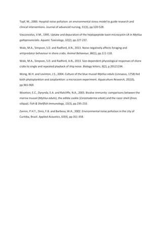 Topf, M., 2000. Hospital noise pollution: an environmental stress model to guide research and
clinical interventions. Journal of advanced nursing, 31(3), pp.520-528.
Vasconcelos, V.M., 1995. Uptake and depuration of the heptapeptide toxin microcystin-LR in Mytilus
galloprovincialis. Aquatic Toxicology, 32(2), pp.227-237.
Wale, M.A., Simpson, S.D. and Radford, A.N., 2013. Noise negatively affects foraging and
antipredator behaviour in shore crabs. Animal Behaviour, 86(1), pp.111-118.
Wale, M.A., Simpson, S.D. and Radford, A.N., 2013. Size-dependent physiological responses of shore
crabs to single and repeated playback of ship noise. Biology letters, 9(2), p.20121194.
Wong, W.H. and Levinton, J.S., 2004. Culture of the blue mussel Mytilus edulis (Linnaeus, 1758) fed
both phytoplankton and zooplankton: a microcosm experiment. Aquaculture Research, 35(10),
pp.965-969.
Wootton, E.C., Dyrynda, E.A. and Ratcliffe, N.A., 2003. Bivalve immunity: comparisons between the
marine mussel (Mytilus edulis), the edible cockle (Cerastoderma edule) and the razor-shell (Ensis
siliqua). Fish & Shellfish Immunology, 15(3), pp.195-210.
Zannin, P.H.T., Diniz, F.B. and Barbosa, W.A., 2002. Environmental noise pollution in the city of
Curitiba, Brazil. Applied Acoustics, 63(4), pp.351-358.
 