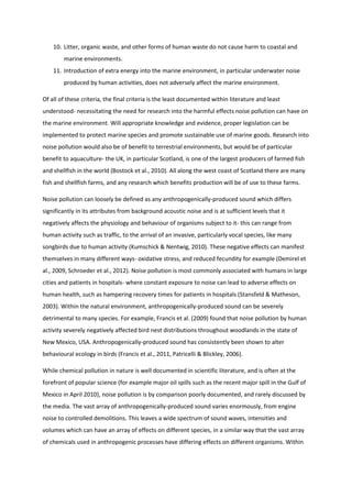 10. Litter, organic waste, and other forms of human waste do not cause harm to coastal and
marine environments.
11. Introduction of extra energy into the marine environment, in particular underwater noise
produced by human activities, does not adversely affect the marine environment.
Of all of these criteria, the final criteria is the least documented within literature and least
understood- necessitating the need for research into the harmful effects noise pollution can have on
the marine environment. Will appropriate knowledge and evidence, proper legislation can be
implemented to protect marine species and promote sustainable use of marine goods. Research into
noise pollution would also be of benefit to terrestrial environments, but would be of particular
benefit to aquaculture- the UK, in particular Scotland, is one of the largest producers of farmed fish
and shellfish in the world (Bostock et al., 2010). All along the west coast of Scotland there are many
fish and shellfish farms, and any research which benefits production will be of use to these farms.
Noise pollution can loosely be defined as any anthropogenically-produced sound which differs
significantly in its attributes from background acoustic noise and is at sufficient levels that it
negatively affects the physiology and behaviour of organisms subject to it- this can range from
human activity such as traffic, to the arrival of an invasive, particularly vocal species, like many
songbirds due to human activity (Kumschick & Nentwig, 2010). These negative effects can manifest
themselves in many different ways- oxidative stress, and reduced fecundity for example (Demirel et
al., 2009, Schroeder et al., 2012). Noise pollution is most commonly associated with humans in large
cities and patients in hospitals- where constant exposure to noise can lead to adverse effects on
human health, such as hampering recovery times for patients in hospitals (Stansfeld & Matheson,
2003). Within the natural environment, anthropogenically-produced sound can be severely
detrimental to many species. For example, Francis et al. (2009) found that noise pollution by human
activity severely negatively affected bird nest distributions throughout woodlands in the state of
New Mexico, USA. Anthropogenically-produced sound has consistently been shown to alter
behavioural ecology in birds (Francis et al., 2011, Patricelli & Blickley, 2006).
While chemical pollution in nature is well documented in scientific literature, and is often at the
forefront of popular science (for example major oil spills such as the recent major spill in the Gulf of
Mexico in April 2010), noise pollution is by comparison poorly documented, and rarely discussed by
the media. The vast array of anthropogenically-produced sound varies enormously, from engine
noise to controlled demolitions. This leaves a wide spectrum of sound waves, intensities and
volumes which can have an array of effects on different species, in a similar way that the vast array
of chemicals used in anthropogenic processes have differing effects on different organisms. Within
 