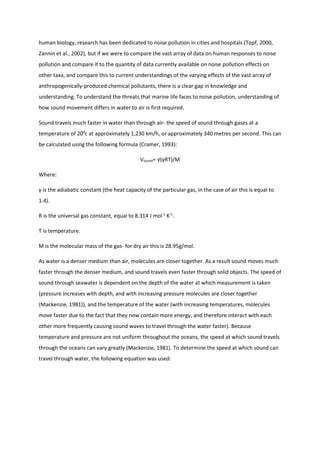 human biology, research has been dedicated to noise pollution in cities and hospitals (Topf, 2000,
Zannin et al., 2002), but if we were to compare the vast array of data on human responses to noise
pollution and compare it to the quantity of data currently available on noise pollution effects on
other taxa, and compare this to current understandings of the varying effects of the vast array of
anthropogenically-produced chemical pollutants, there is a clear gap in knowledge and
understanding. To understand the threats that marine life faces to noise pollution, understanding of
how sound movement differs in water to air is first required.
Sound travels much faster in water than through air- the speed of sound through gases at a
temperature of 200
c at approximately 1,230 km/h, or approximately 340 metres per second. This can
be calculated using the following formula (Cramer, 1993):
Vsound= √(γRT)/M
Where:
γ is the adiabatic constant (the heat capacity of the particular gas, in the case of air this is equal to
1.4).
R is the universal gas constant, equal to 8.314 J mol-1
K-1
.
T is temperature.
M is the molecular mass of the gas- for dry air this is 28.95g/mol.
As water is a denser medium than air, molecules are closer together. As a result sound moves much
faster through the denser medium, and sound travels even faster through solid objects. The speed of
sound through seawater is dependent on the depth of the water at which measurement is taken
(pressure increases with depth, and with increasing pressure molecules are closer together
(Mackenzie, 1981)), and the temperature of the water (with increasing temperatures, molecules
move faster due to the fact that they now contain more energy, and therefore interact with each
other more frequently causing sound waves to travel through the water faster). Because
temperature and pressure are not uniform throughout the oceans, the speed at which sound travels
through the oceans can vary greatly (Mackenzie, 1981). To determine the speed at which sound can
travel through water, the following equation was used:
 