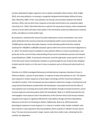 has been dedicated to higher organisms such as whales and dolphins (Rossi-Santos, 2014, Knight,
2013), and noise pollution is increasing in recognition by governmental bodies (Dolman & Jasny,
2015, McCarthy, 2007). In fish, noise pollution can disrupt communication between fish (Holt &
Johnston, 2015), and can elicit stress responses as has been performed ex-situ using boat engine
noise (Celi et al., 2016). Information like this is useful to the aquaculture industry, where all potential
sources of stress which will lower meat quality in fish and bivalves need to be addressed to maximise
profits, and adhere to animal welfare laws.
By comparison, relatively little research has been dedicated to marine invertebrates- this can be
partly attributed to the enormous diversity of invertebrates within marine environments. Over
170,000 species have been described, however current estimates predict that there could be
anything from 700,000 to 1,000,000 eukaryotic species within the marine environment (Appeltans et
al., 2012). The limited research available on noise pollution effects on marine invertebrates is also
partly due to the current limited understanding of how marine invertebrates perceive and interpret
sound (Budelmann, 2006). As previously mentioned, sound through water causes particle motion- it
is this that many marine invertebrates interpret as sound through the use of special hairs designed
to detect particle motion, as is the case in many crustaceans such as shrimp and crabs (Lovell et al.,
2005).
Filiciotto et al. (2014) investigated behavioural and biochemical responses indicative of stress in
Palinurus elephas, a species of spiny lobster, in response to boat noise pollution ex-situ. The lobsters
were exposed to random sequences of boat engine recordings and their locomotory behaviour
recorded for analysis. Their hemolymph was also analysed to determine changes in biochemistry and
using chemical bioindicators located within the hemolymph, it was determined that the effect of
noise pollution was increasing stress levels within the lobsters through increased movement, and an
increase of glucose and total proteins within the hemolymph. Wale et al. (2013) examined the role
anthropogenic noise exposure had on the behaviour of the Common Shore Crab Carcinus maenas-
repeated noise exposure negatively affected the crabs ability to forage and elicit antipredatory
behaviour (in the form of retreating to shelter). Additionally, Wale et al. (2013) examined
physiological responses to noise exposure in C. maenas in another study. Greater metabolic rates
were noticed in crabs exposed to ship noise playback, which could be an indicator of stress due to
noise. This was more pronounced in larger, heavier crabs than smaller crabs, indicating that this
could be size-dependent.
 