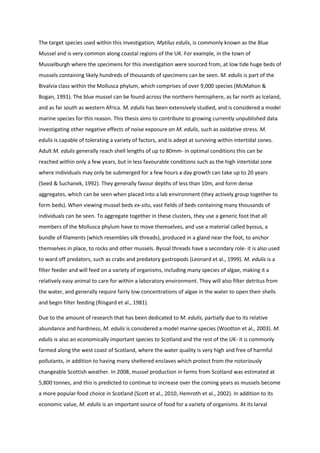 The target species used within this investigation, Mytilus edulis, is commonly known as the Blue
Mussel and is very common along coastal regions of the UK. For example, in the town of
Musselburgh where the specimens for this investigation were sourced from, at low tide huge beds of
mussels containing likely hundreds of thousands of specimens can be seen. M. edulis is part of the
Bivalvia class within the Mollusca phylum, which comprises of over 9,000 species (McMahon &
Bogan, 1991). The blue mussel can be found across the northern hemisphere, as far north as Iceland,
and as far south as western Africa. M. edulis has been extensively studied, and is considered a model
marine species for this reason. This thesis aims to contribute to growing currently unpublished data
investigating other negative effects of noise exposure on M. edulis, such as oxidative stress. M.
edulis is capable of tolerating a variety of factors, and is adept at surviving within intertidal zones.
Adult M. edulis generally reach shell lengths of up to 80mm- in optimal conditions this can be
reached within only a few years, but in less favourable conditions such as the high intertidal zone
where individuals may only be submerged for a few hours a day growth can take up to 20 years
(Seed & Suchanek, 1992). They generally favour depths of less than 10m, and form dense
aggregates, which can be seen when placed into a lab environment (they actively group together to
form beds). When viewing mussel beds ex-situ, vast fields of beds containing many thousands of
individuals can be seen. To aggregate together in these clusters, they use a generic foot that all
members of the Mollusca phylum have to move themselves, and use a material called byssus, a
bundle of filaments (which resembles silk threads), produced in a gland near the foot, to anchor
themselves in place, to rocks and other mussels. Byssal threads have a secondary role- it is also used
to ward off predators, such as crabs and predatory gastropods (Leonard et al., 1999). M. edulis is a
filter feeder and will feed on a variety of organisms, including many species of algae, making it a
relatively easy animal to care for within a laboratory environment. They will also filter detritus from
the water, and generally require fairly low concentrations of algae in the water to open their shells
and begin filter feeding (Riisgard et al., 1981).
Due to the amount of research that has been dedicated to M. edulis, partially due to its relative
abundance and hardiness, M. edulis is considered a model marine species (Wootton et al., 2003). M.
edulis is also an economically important species to Scotland and the rest of the UK- it is commonly
farmed along the west coast of Scotland, where the water quality is very high and free of harmful
pollutants, in addition to having many sheltered enclaves which protect from the notoriously
changeable Scottish weather. In 2008, mussel production in farms from Scotland was estimated at
5,800 tonnes, and this is predicted to continue to increase over the coming years as mussels become
a more popular food choice in Scotland (Scott et al., 2010, Hemroth et al., 2002). In addition to its
economic value, M. edulis is an important source of food for a variety of organisms. At its larval
 